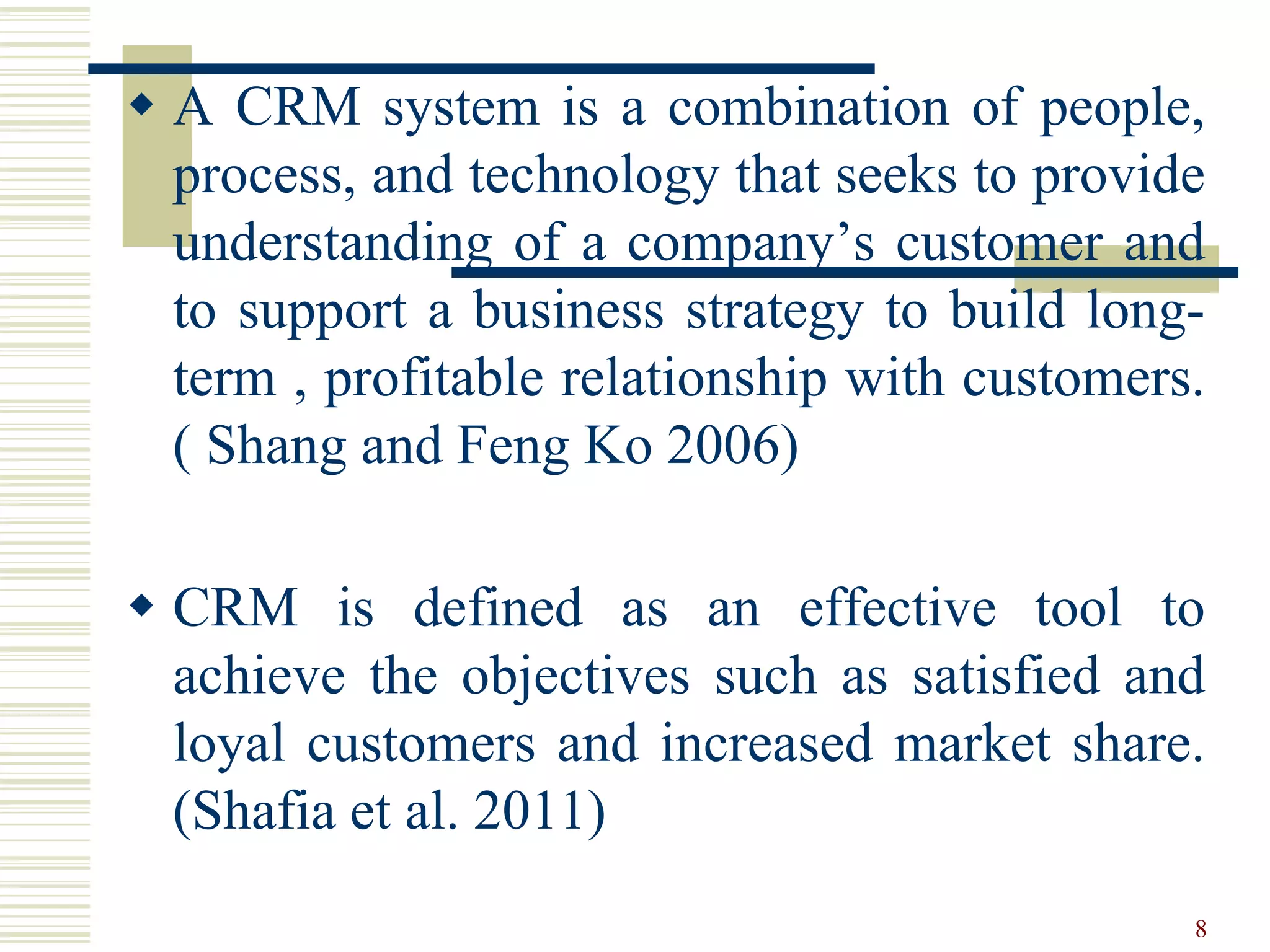  A CRM system is a combination of people,
process, and technology that seeks to provide
understanding of a company’s customer and
to support a business strategy to build long-
term , profitable relationship with customers.
( Shang and Feng Ko 2006)
 CRM is defined as an effective tool to
achieve the objectives such as satisfied and
loyal customers and increased market share.
(Shafia et al. 2011)
8
 