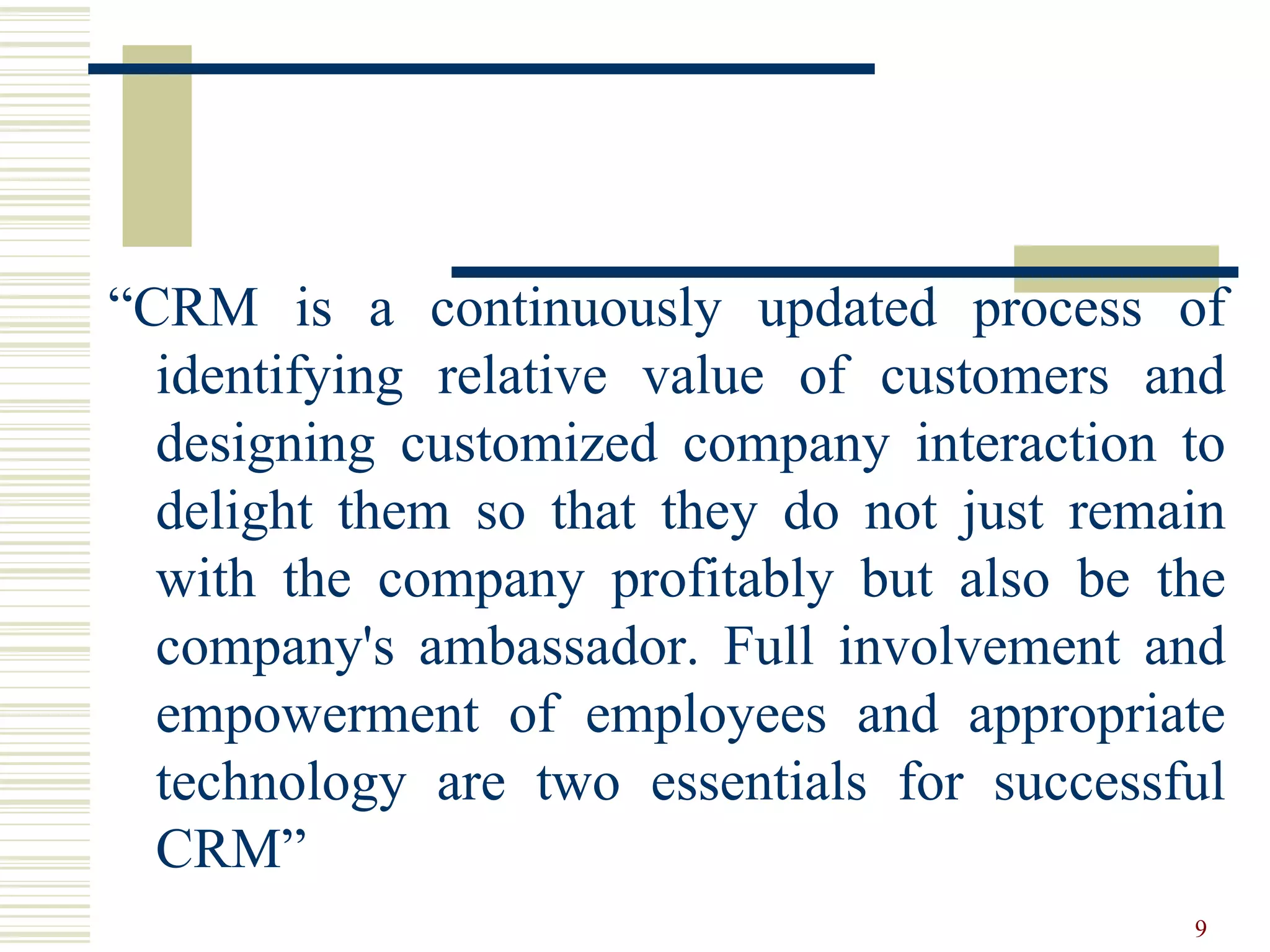 “CRM is a continuously updated process of
identifying relative value of customers and
designing customized company interaction to
delight them so that they do not just remain
with the company profitably but also be the
company's ambassador. Full involvement and
empowerment of employees and appropriate
technology are two essentials for successful
CRM”
9
 