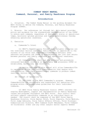  


                    COMBAT READY MANUAL
      Command, Personal, and Family Readiness Program

                               Introduction
1. Situation. The Combat Ready Manual is the guiding document for
NECC forces to define the Command, Personal, and Family Readiness
Program (CPFRP).

2. Mission. Per references (a) through (x), this manual provides
policy and guidance for the standardized implementation of the CPFRP
to ensure each command, regardless of deployment status or operational
tempo, maintains optimum personal and family effectiveness thereby
enhancing operational readiness.

3.   Execution

     a.   Commander’s Intent

        (1) NECC’s Expeditionary Forces’ most valuable resources are
the individual Sailors and their families. It is imperative to the
success of our Force that Commanders/Commanding Officers (COs)
advocate and promote the CPFRP by acknowledging the link that exists
between personal and family readiness and operational readiness.

        (2) Commanders/COs shall use the policies and procedures
contained herein to reinforce an applicable and accessible CPFRP is
established, maintained, and reinforced.

        (3) Policy outlined in this manual will allow Commanders/COs
to capitalize on the continuous transformation that begins with
indoctrination into their expeditionary commands to produce combat
resilient Sailors and families.

     (b) Concept of Operations

        (1) The CPFRP is the NECC Commander's program. However,
Commanders/COs are accountable and responsible for operating this
program within the established guidelines for their individual
commands.

        (2) NECC Force Family Readiness Council (FFRC) oversees the
ongoing development, support and implementation of Family Readiness
issues and programs throughout the NECC Force. This council shall
actively support subordinate commands on an individual basis as
needed. The council shall be composed of the NECC Force Family
Readiness Director, Force Master Chief, Force Chaplain, Force Medical,
Force Judge Advocate, Force Public Affairs Officer, Force Strategic
Communications Director, NECC Command Staff Ombudsman, Force Command
IA Coordinator (CIAC) and any other subject matter experts deemed


                                                         Enclosure (1)
                                   1-2
 