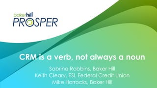 Sabrina Robbins, Baker Hill
Keith Cleary, ESL Federal Credit Union
Mike Horrocks, Baker Hill
CRM is a verb, not always a noun
 