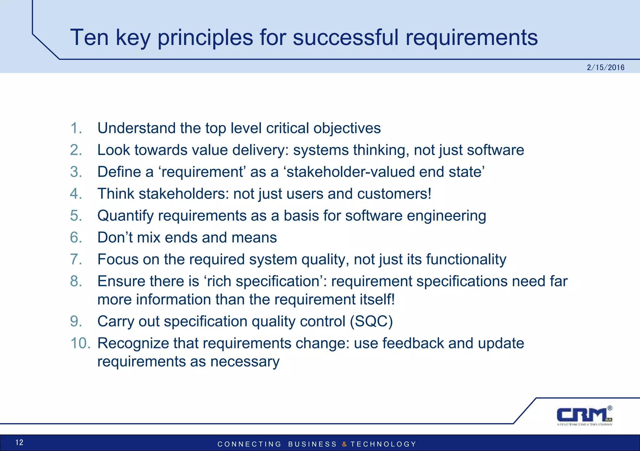 C O N N E C T I N G B U S I N E S S & T E C H N O L O G Y
Ten key principles for successful requirements
1. Understand the top level critical objectives
2. Look towards value delivery: systems thinking, not just software
3. Define a ‘requirement’ as a ‘stakeholder-valued end state’
4. Think stakeholders: not just users and customers!
5. Quantify requirements as a basis for software engineering
6. Don’t mix ends and means
7. Focus on the required system quality, not just its functionality
8. Ensure there is ‘rich specification’: requirement specifications need far
more information than the requirement itself!
9. Carry out specification quality control (SQC)
10. Recognize that requirements change: use feedback and update
requirements as necessary
2/15/2016
12
 