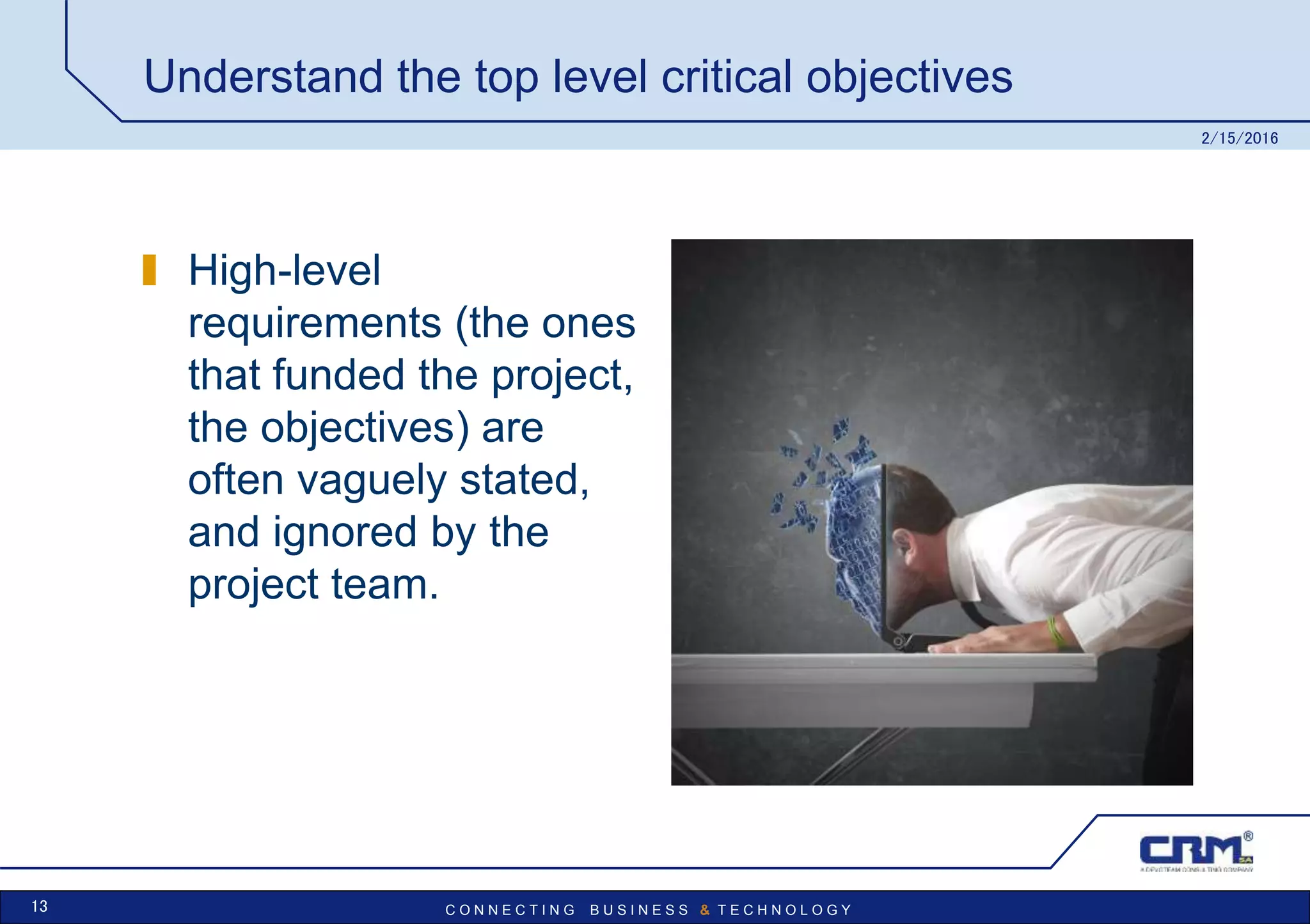 C O N N E C T I N G B U S I N E S S & T E C H N O L O G Y
Understand the top level critical objectives
High-level
requirements (the ones
that funded the project,
the objectives) are
often vaguely stated,
and ignored by the
project team.
2/15/2016
13
 
