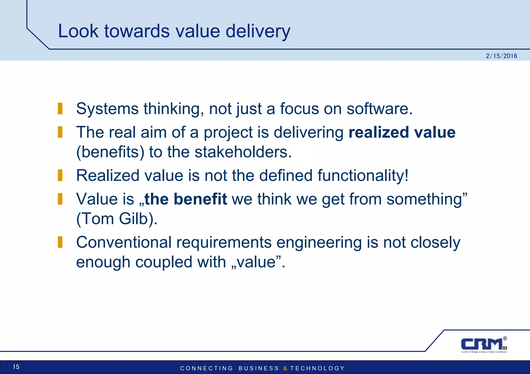 C O N N E C T I N G B U S I N E S S & T E C H N O L O G Y
Look towards value delivery
Systems thinking, not just a focus on software.
The real aim of a project is delivering realized value
(benefits) to the stakeholders.
Realized value is not the defined functionality!
Value is „the benefit we think we get from something”
(Tom Gilb).
Conventional requirements engineering is not closely
enough coupled with „value”.
2/15/2016
15
 
