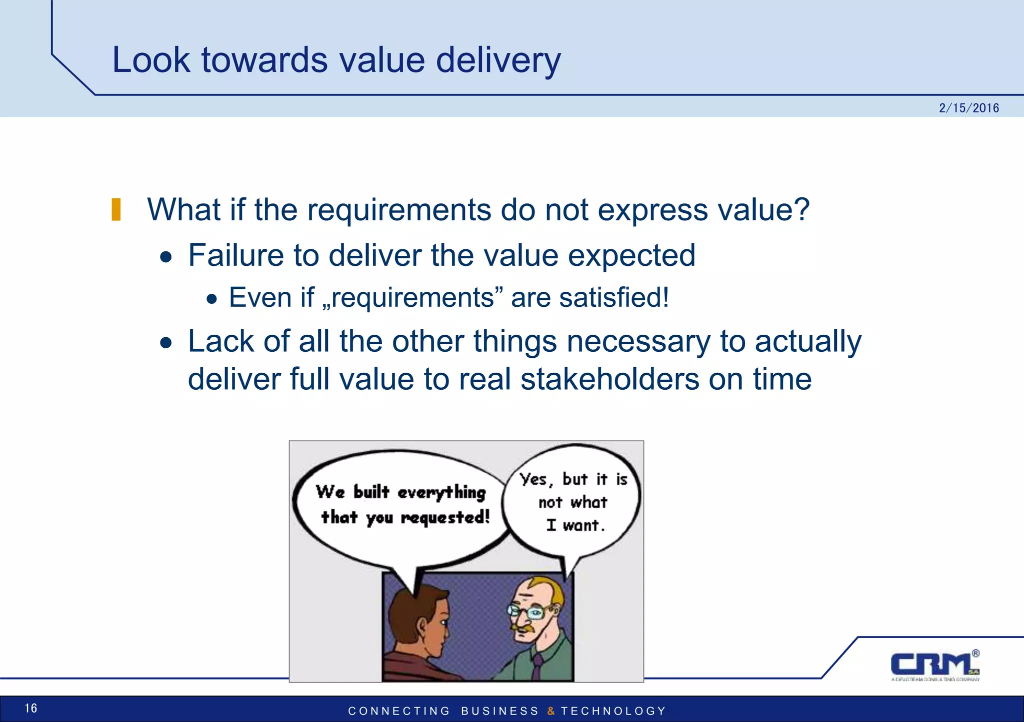 C O N N E C T I N G B U S I N E S S & T E C H N O L O G Y
Look towards value delivery
What if the requirements do not express value?
 Failure to deliver the value expected
 Even if „requirements” are satisfied!
 Lack of all the other things necessary to actually
deliver full value to real stakeholders on time
2/15/2016
16
 