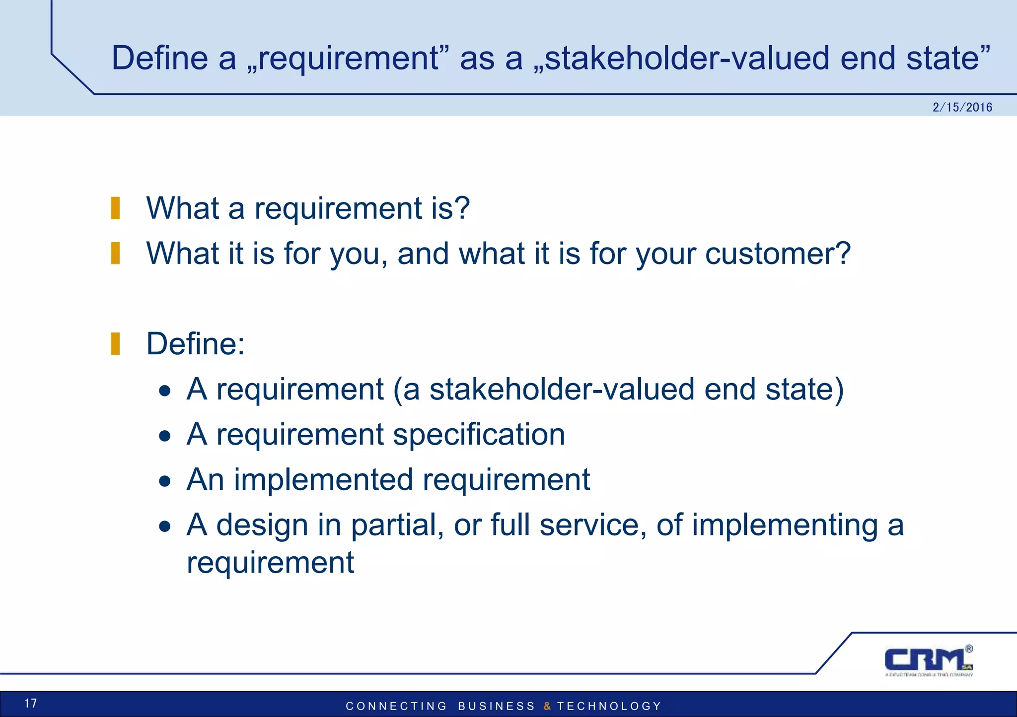 C O N N E C T I N G B U S I N E S S & T E C H N O L O G Y
Define a „requirement” as a „stakeholder-valued end state”
What a requirement is?
What it is for you, and what it is for your customer?
Define:
 A requirement (a stakeholder-valued end state)
 A requirement specification
 An implemented requirement
 A design in partial, or full service, of implementing a
requirement
2/15/2016
17
 