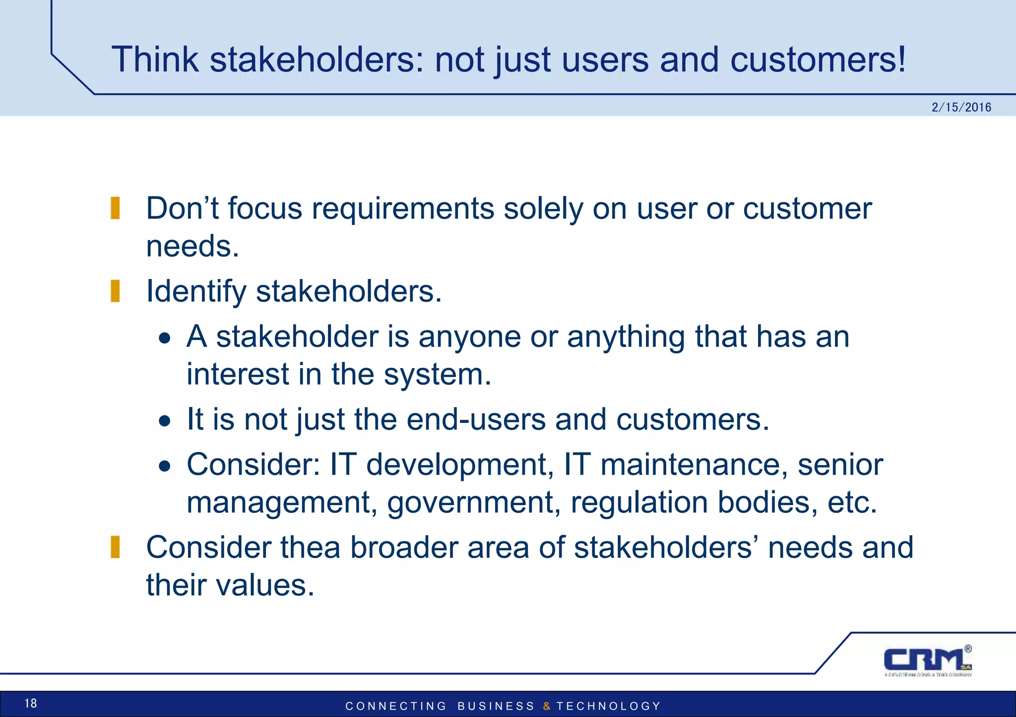 C O N N E C T I N G B U S I N E S S & T E C H N O L O G Y
Think stakeholders: not just users and customers!
Don’t focus requirements solely on user or customer
needs.
Identify stakeholders.
 A stakeholder is anyone or anything that has an
interest in the system.
 It is not just the end-users and customers.
 Consider: IT development, IT maintenance, senior
management, government, regulation bodies, etc.
Consider thea broader area of stakeholders’ needs and
their values.
2/15/2016
18
 