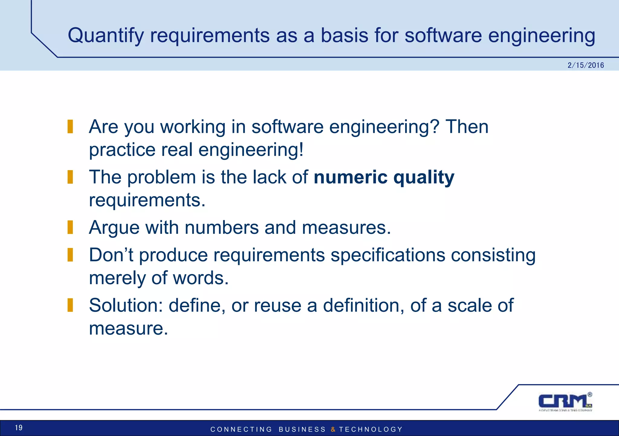 C O N N E C T I N G B U S I N E S S & T E C H N O L O G Y
Quantify requirements as a basis for software engineering
Are you working in software engineering? Then
practice real engineering!
The problem is the lack of numeric quality
requirements.
Argue with numbers and measures.
Don’t produce requirements specifications consisting
merely of words.
Solution: define, or reuse a definition, of a scale of
measure.
2/15/2016
19
 
