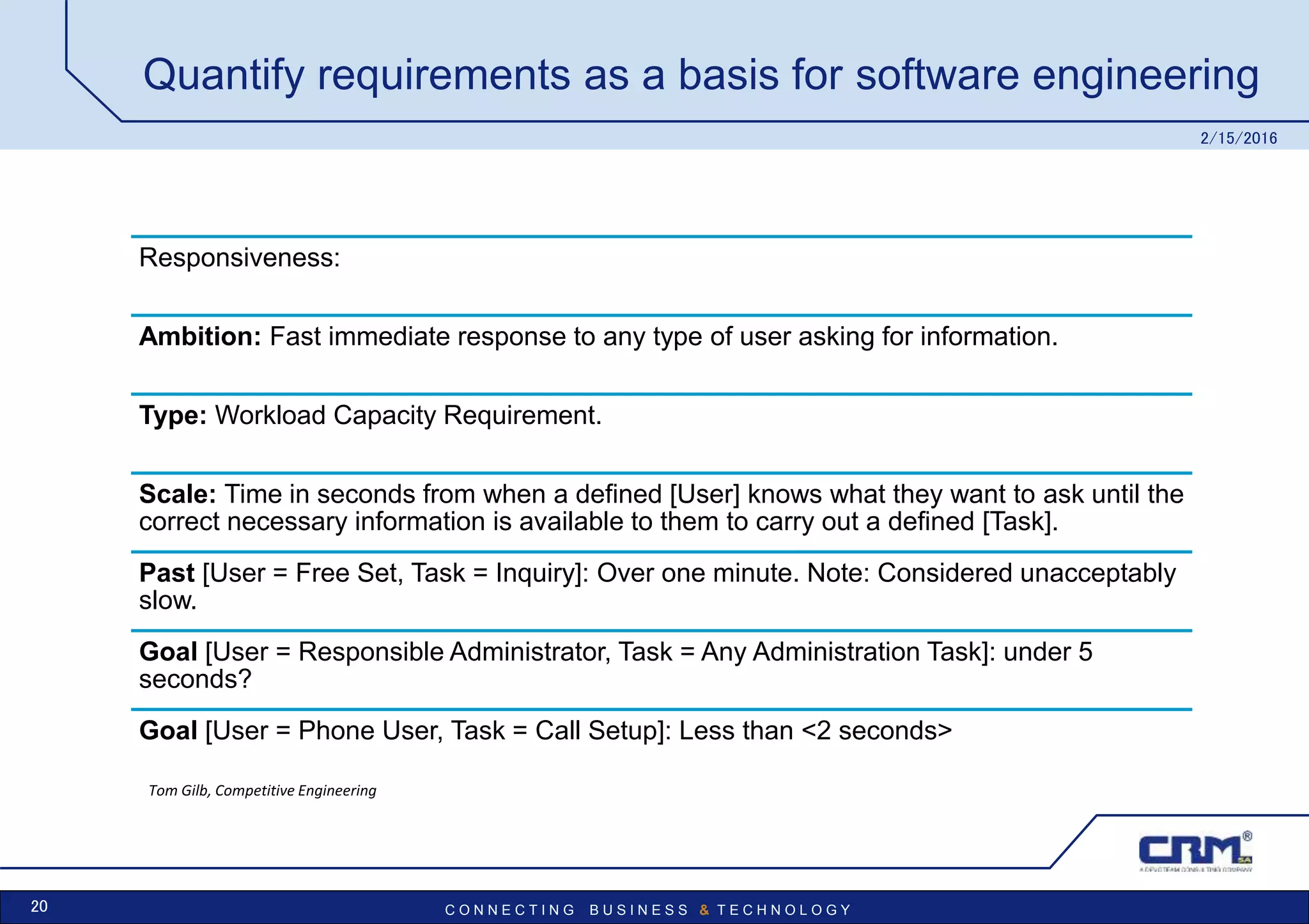 C O N N E C T I N G B U S I N E S S & T E C H N O L O G Y
Quantify requirements as a basis for software engineering
Responsiveness:
Ambition: Fast immediate response to any type of user asking for information.
Type: Workload Capacity Requirement.
Scale: Time in seconds from when a defined [User] knows what they want to ask until the
correct necessary information is available to them to carry out a defined [Task].
Past [User = Free Set, Task = Inquiry]: Over one minute. Note: Considered unacceptably
slow.
Goal [User = Responsible Administrator, Task = Any Administration Task]: under 5
seconds?
Goal [User = Phone User, Task = Call Setup]: Less than <2 seconds>
2/15/2016
20
Tom Gilb, Competitive Engineering
 