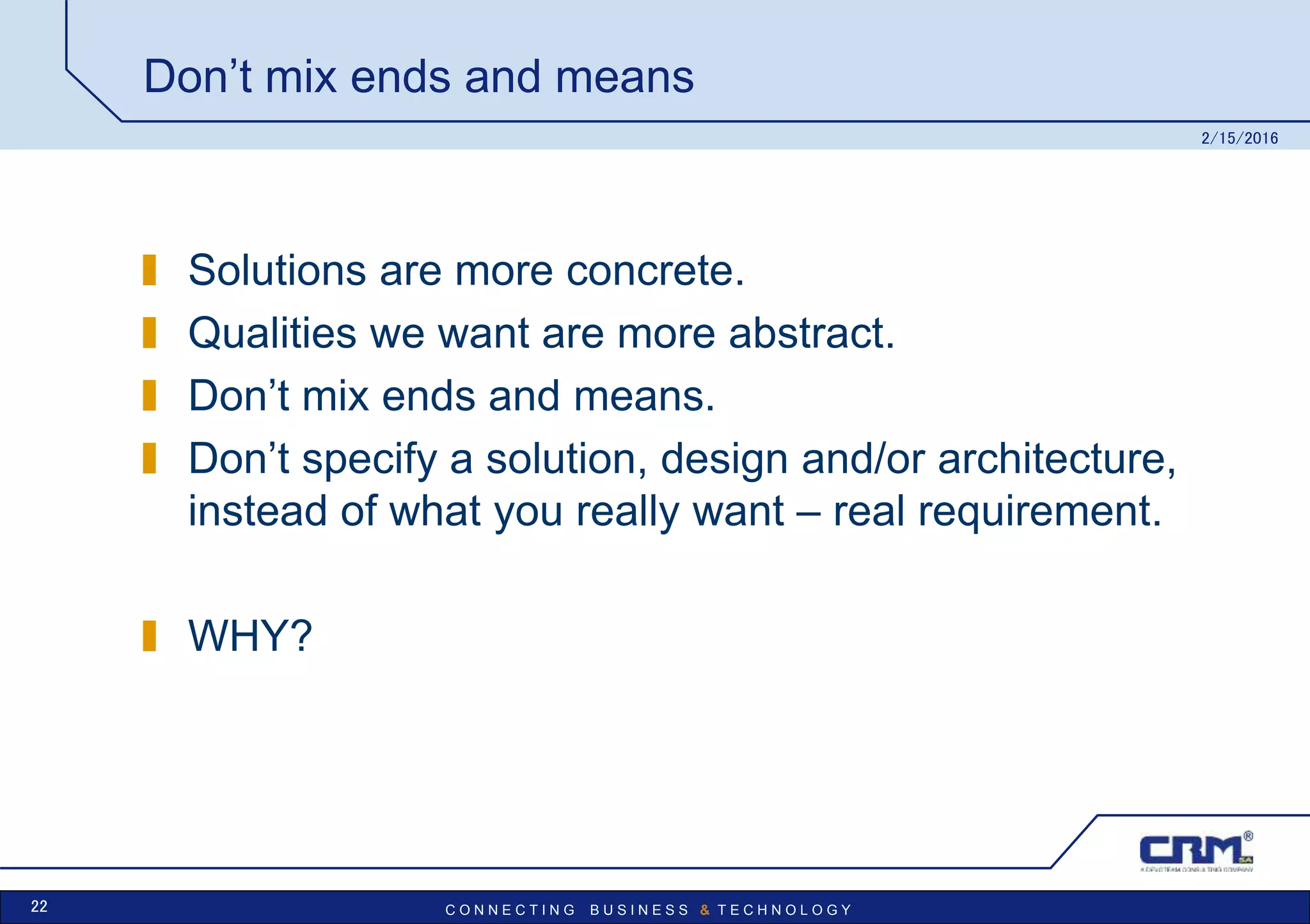 C O N N E C T I N G B U S I N E S S & T E C H N O L O G Y
Don’t mix ends and means
Solutions are more concrete.
Qualities we want are more abstract.
Don’t mix ends and means.
Don’t specify a solution, design and/or architecture,
instead of what you really want – real requirement.
WHY?
2/15/2016
22
 