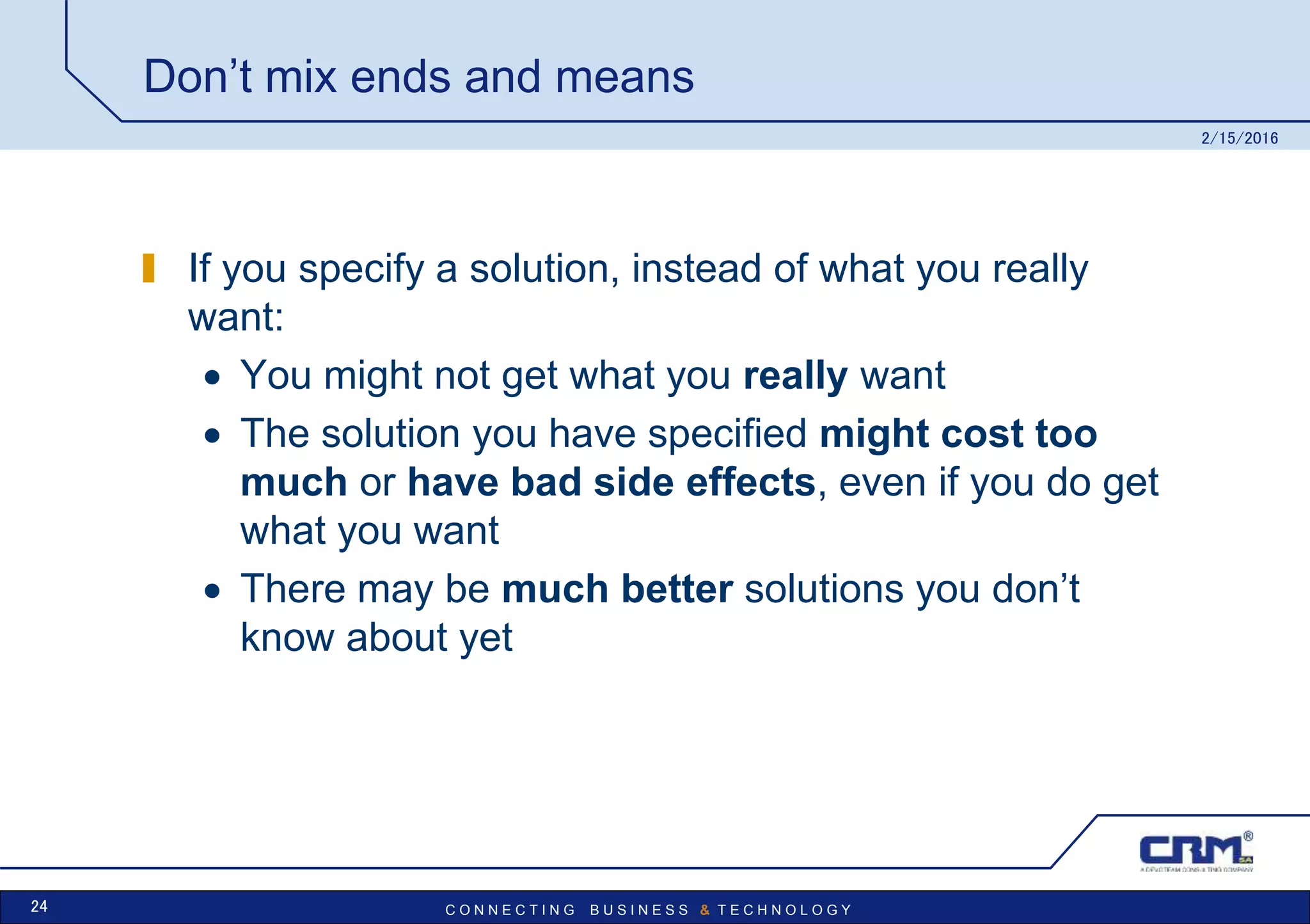 C O N N E C T I N G B U S I N E S S & T E C H N O L O G Y
Don’t mix ends and means
If you specify a solution, instead of what you really
want:
 You might not get what you really want
 The solution you have specified might cost too
much or have bad side effects, even if you do get
what you want
 There may be much better solutions you don’t
know about yet
2/15/2016
24
 