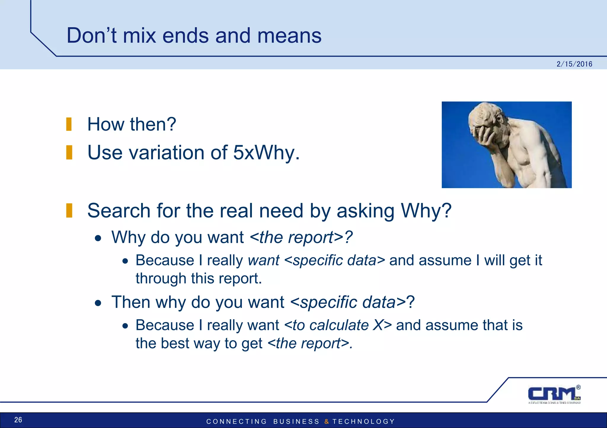 C O N N E C T I N G B U S I N E S S & T E C H N O L O G Y
Don’t mix ends and means
How then?
Use variation of 5xWhy.
Search for the real need by asking Why?
 Why do you want <the report>?
 Because I really want <specific data> and assume I will get it
through this report.
 Then why do you want <specific data>?
 Because I really want <to calculate X> and assume that is
the best way to get <the report>.
2/15/2016
26
 
