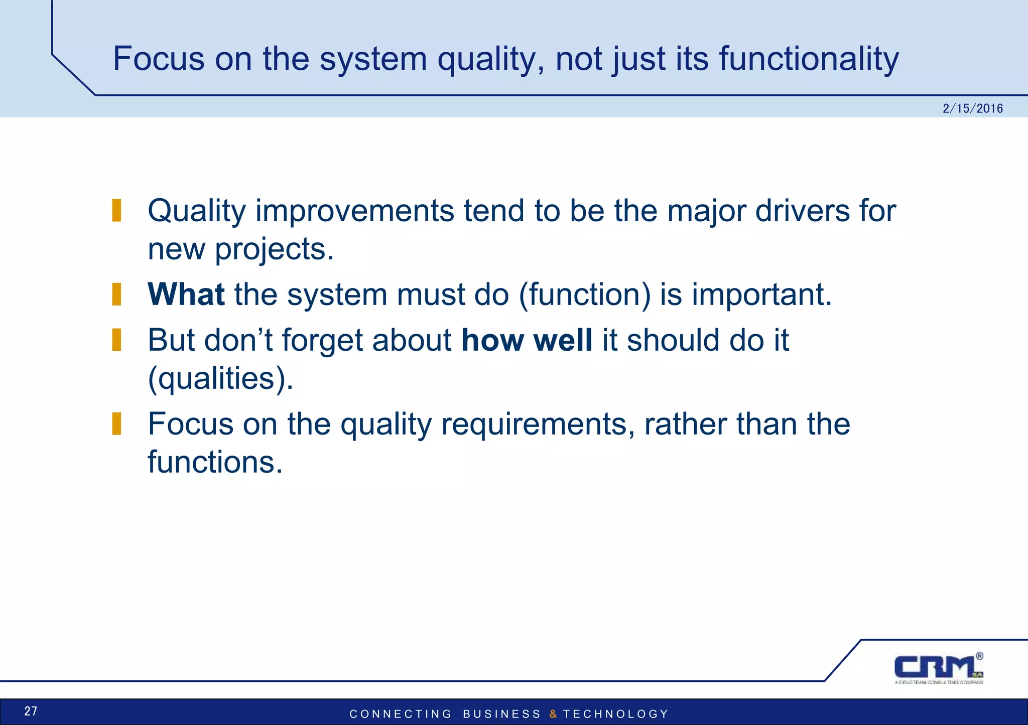 C O N N E C T I N G B U S I N E S S & T E C H N O L O G Y
Focus on the system quality, not just its functionality
Quality improvements tend to be the major drivers for
new projects.
What the system must do (function) is important.
But don’t forget about how well it should do it
(qualities).
Focus on the quality requirements, rather than the
functions.
2/15/2016
27
 