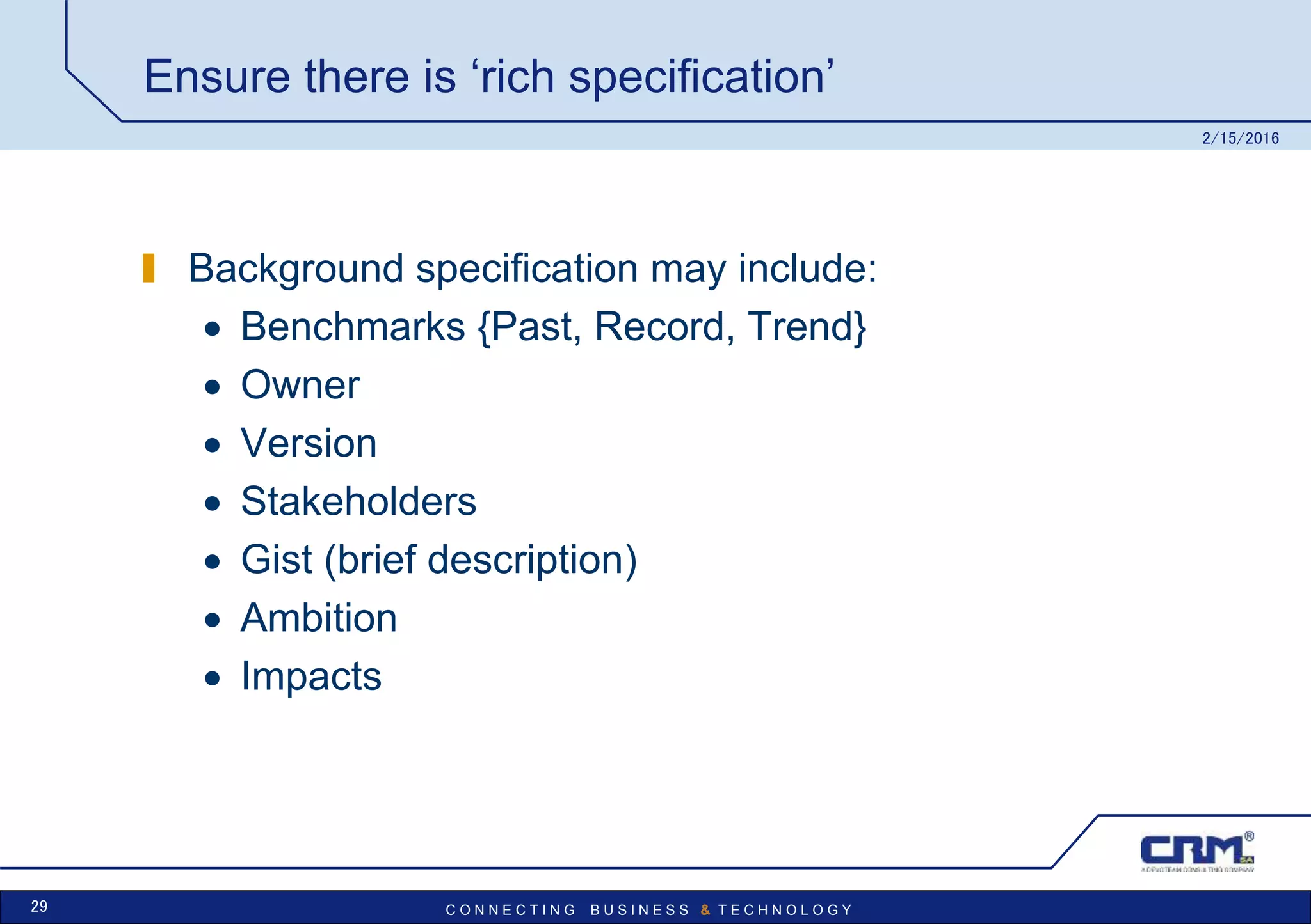 C O N N E C T I N G B U S I N E S S & T E C H N O L O G Y
Ensure there is ‘rich specification’
Background specification may include:
 Benchmarks {Past, Record, Trend}
 Owner
 Version
 Stakeholders
 Gist (brief description)
 Ambition
 Impacts
2/15/2016
29
 