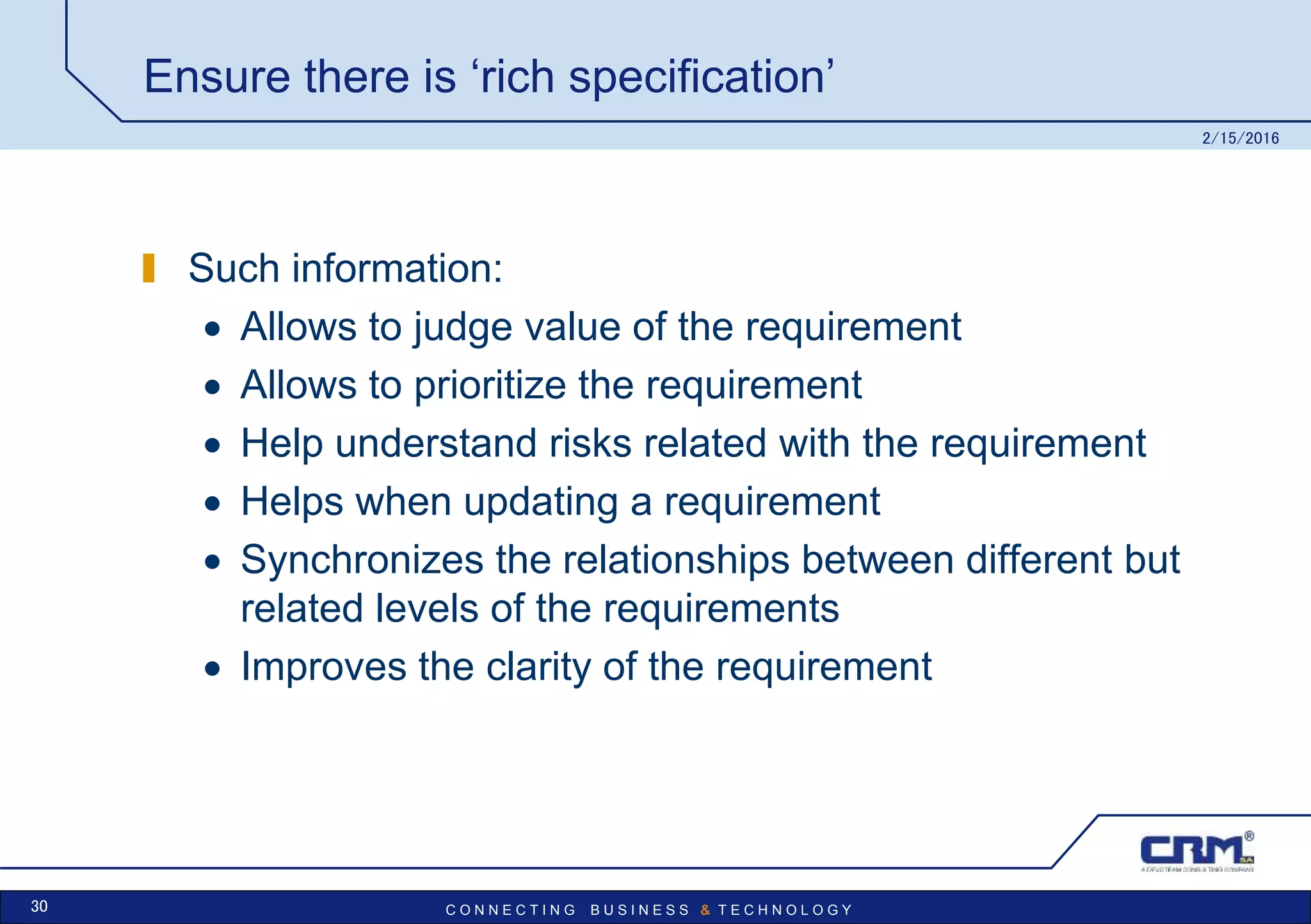 C O N N E C T I N G B U S I N E S S & T E C H N O L O G Y
Ensure there is ‘rich specification’
Such information:
 Allows to judge value of the requirement
 Allows to prioritize the requirement
 Help understand risks related with the requirement
 Helps when updating a requirement
 Synchronizes the relationships between different but
related levels of the requirements
 Improves the clarity of the requirement
2/15/2016
30
 