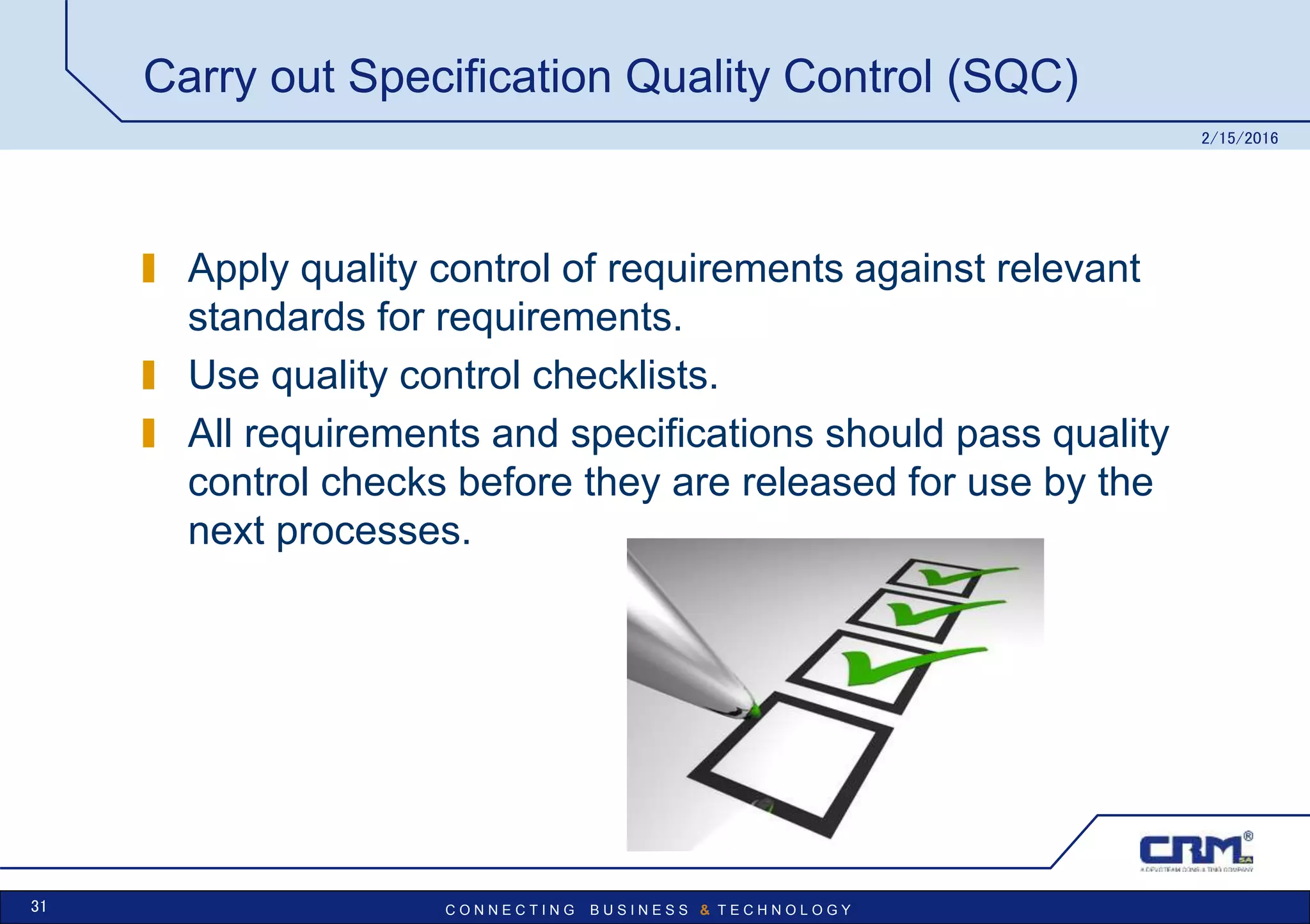 C O N N E C T I N G B U S I N E S S & T E C H N O L O G Y
Carry out Specification Quality Control (SQC)
Apply quality control of requirements against relevant
standards for requirements.
Use quality control checklists.
All requirements and specifications should pass quality
control checks before they are released for use by the
next processes.
2/15/2016
31
 