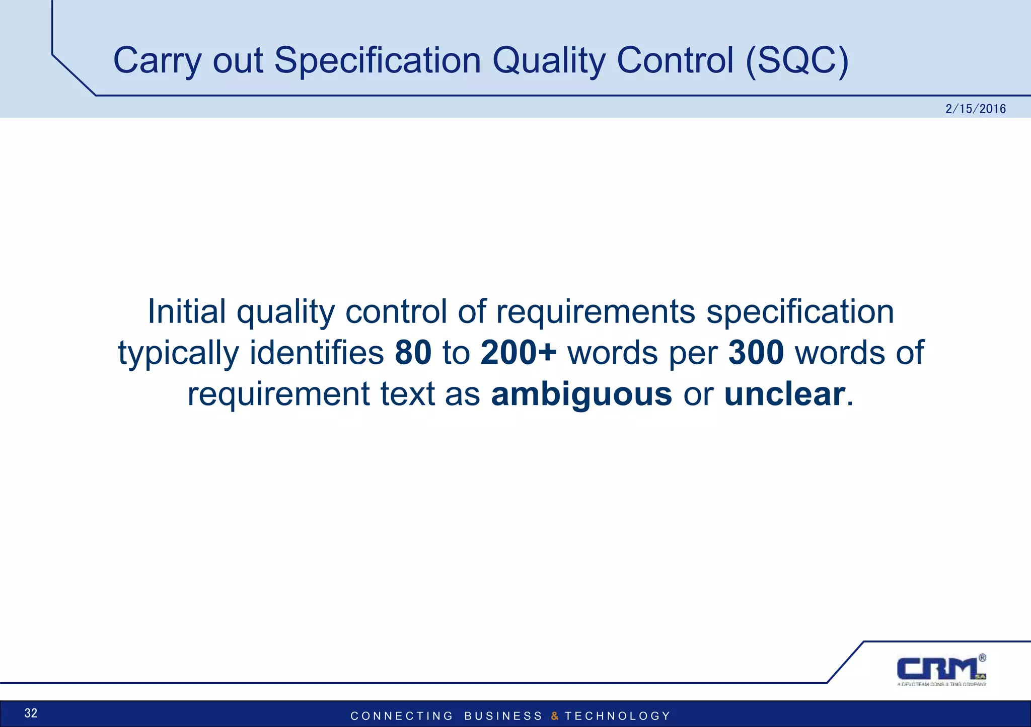 C O N N E C T I N G B U S I N E S S & T E C H N O L O G Y
Carry out Specification Quality Control (SQC)
Initial quality control of requirements specification
typically identifies 80 to 200+ words per 300 words of
requirement text as ambiguous or unclear.
2/15/2016
32
 