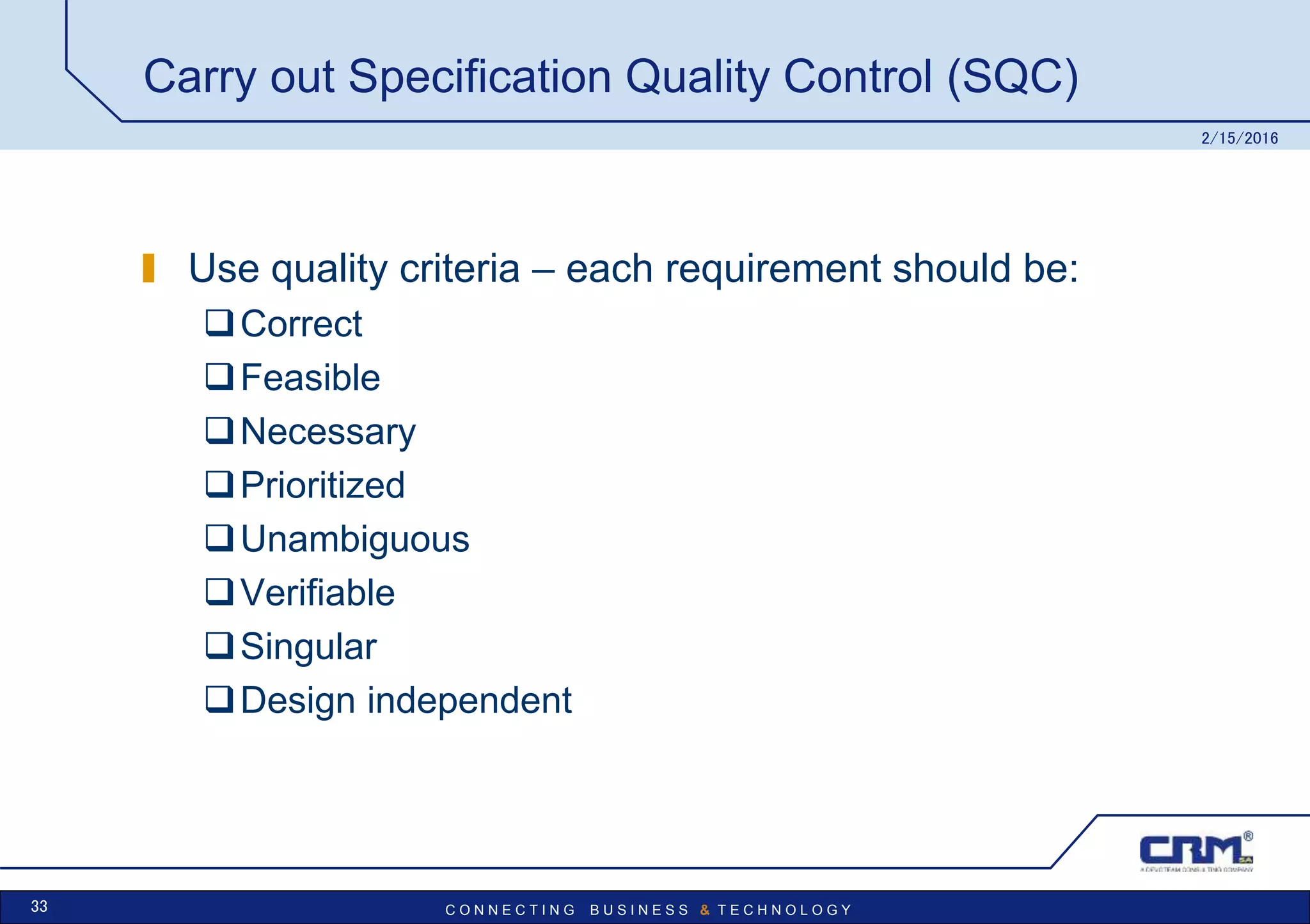 C O N N E C T I N G B U S I N E S S & T E C H N O L O G Y
Carry out Specification Quality Control (SQC)
Use quality criteria – each requirement should be:
Correct
Feasible
Necessary
Prioritized
Unambiguous
Verifiable
Singular
Design independent
2/15/2016
33
 