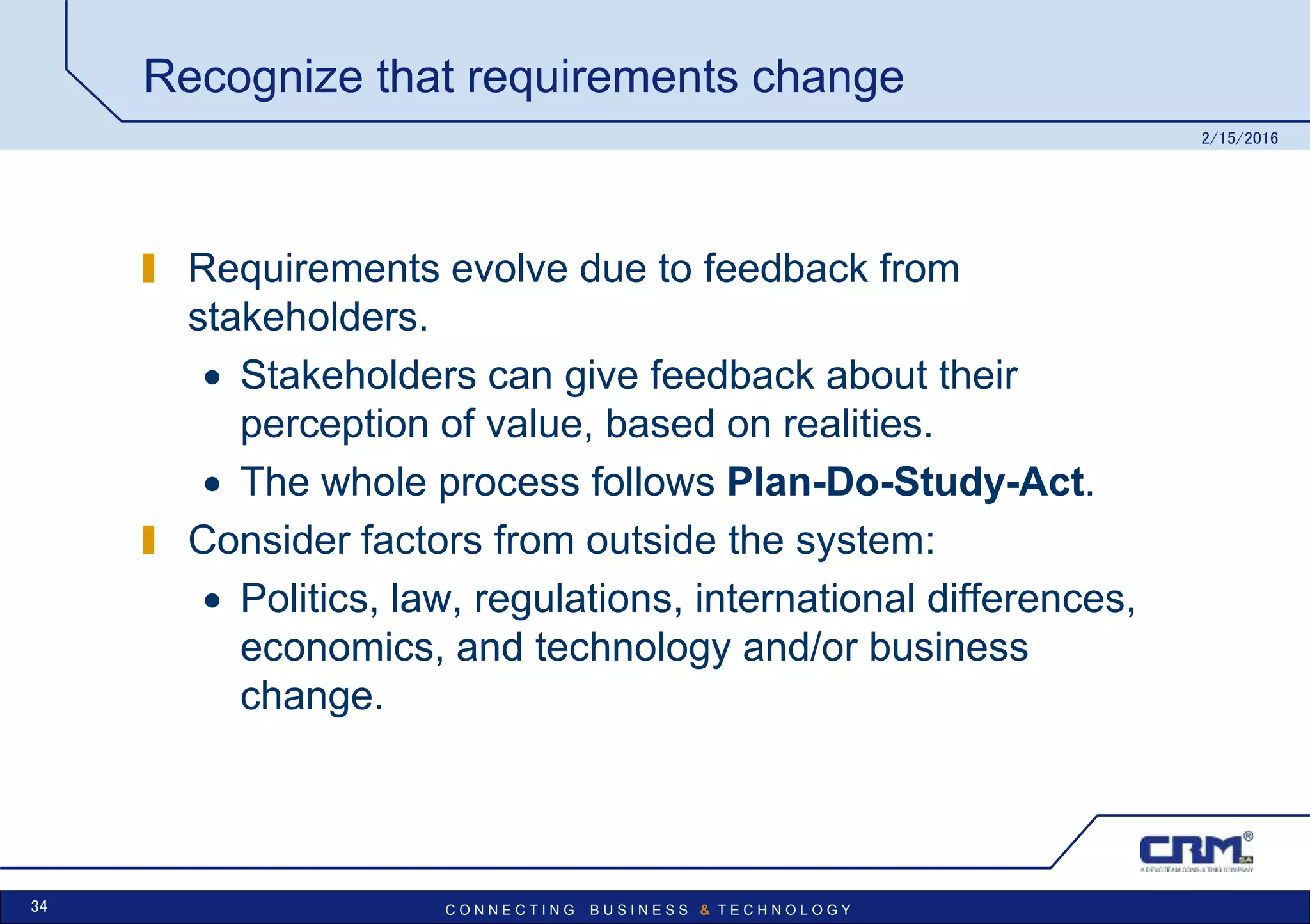 C O N N E C T I N G B U S I N E S S & T E C H N O L O G Y
Recognize that requirements change
Requirements evolve due to feedback from
stakeholders.
 Stakeholders can give feedback about their
perception of value, based on realities.
 The whole process follows Plan-Do-Study-Act.
Consider factors from outside the system:
 Politics, law, regulations, international differences,
economics, and technology and/or business
change.
2/15/2016
34
 