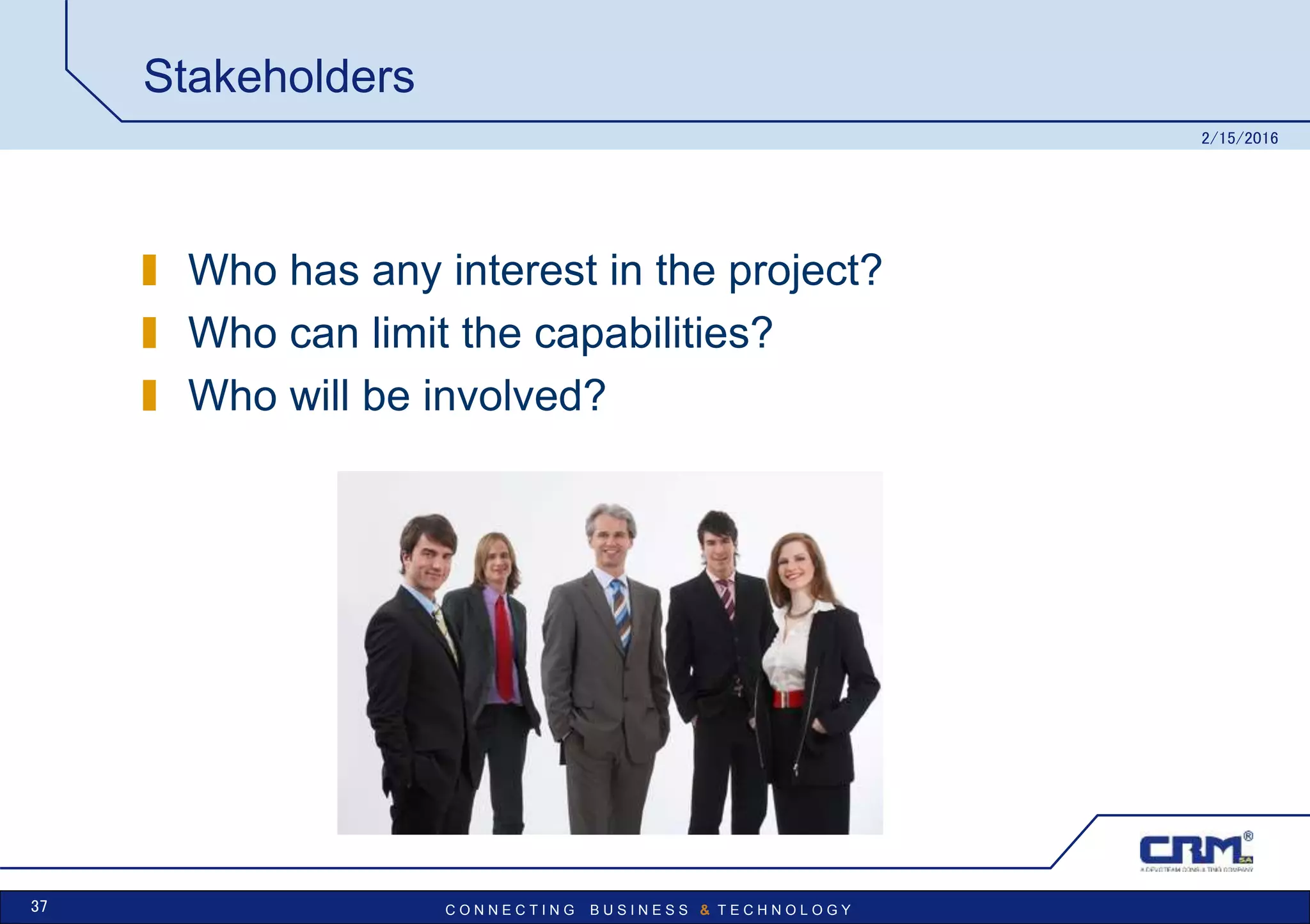 C O N N E C T I N G B U S I N E S S & T E C H N O L O G Y
Stakeholders
Who has any interest in the project?
Who can limit the capabilities?
Who will be involved?
2/15/2016
37
 