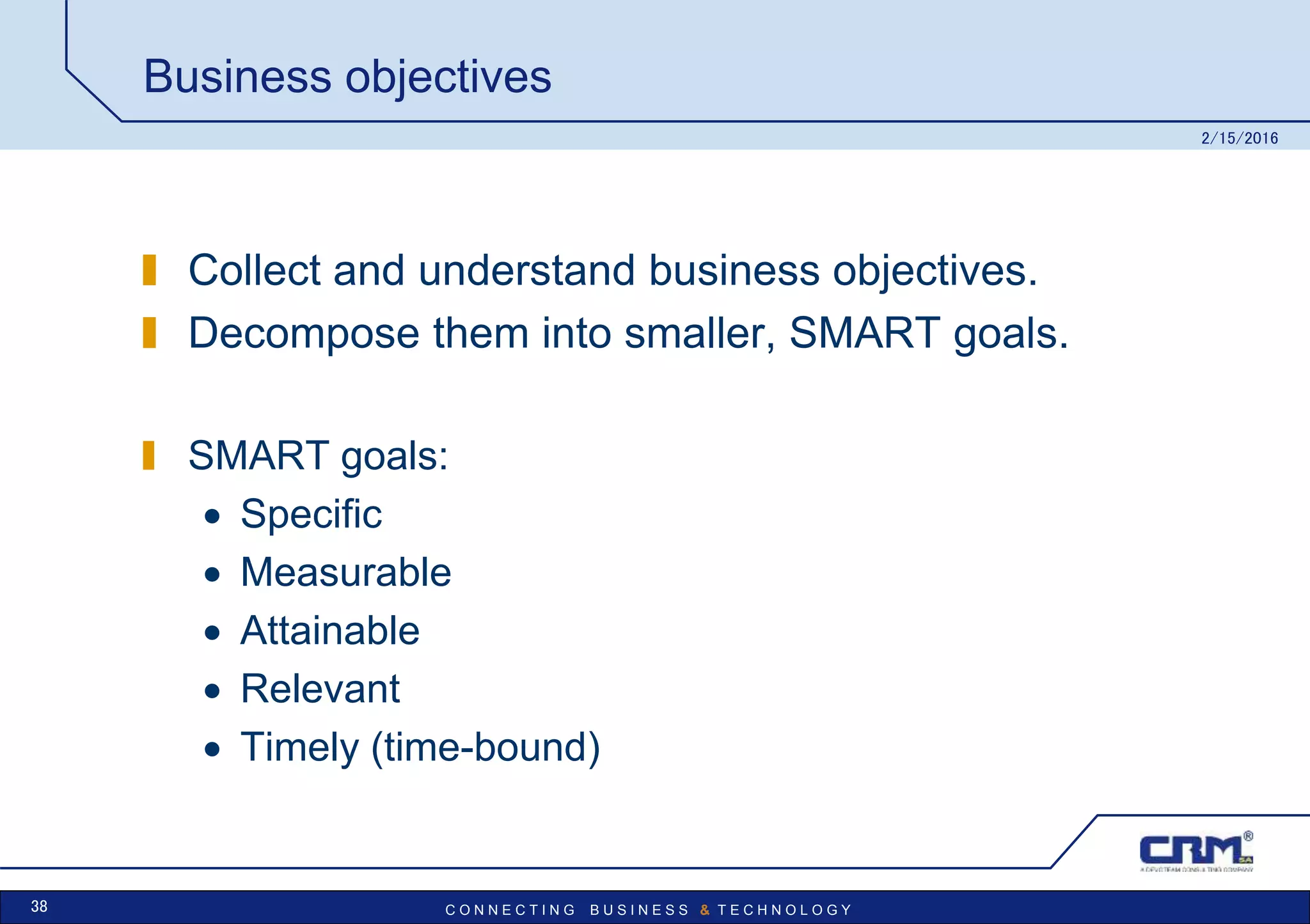 C O N N E C T I N G B U S I N E S S & T E C H N O L O G Y
Business objectives
Collect and understand business objectives.
Decompose them into smaller, SMART goals.
SMART goals:
 Specific
 Measurable
 Attainable
 Relevant
 Timely (time-bound)
2/15/2016
38
 