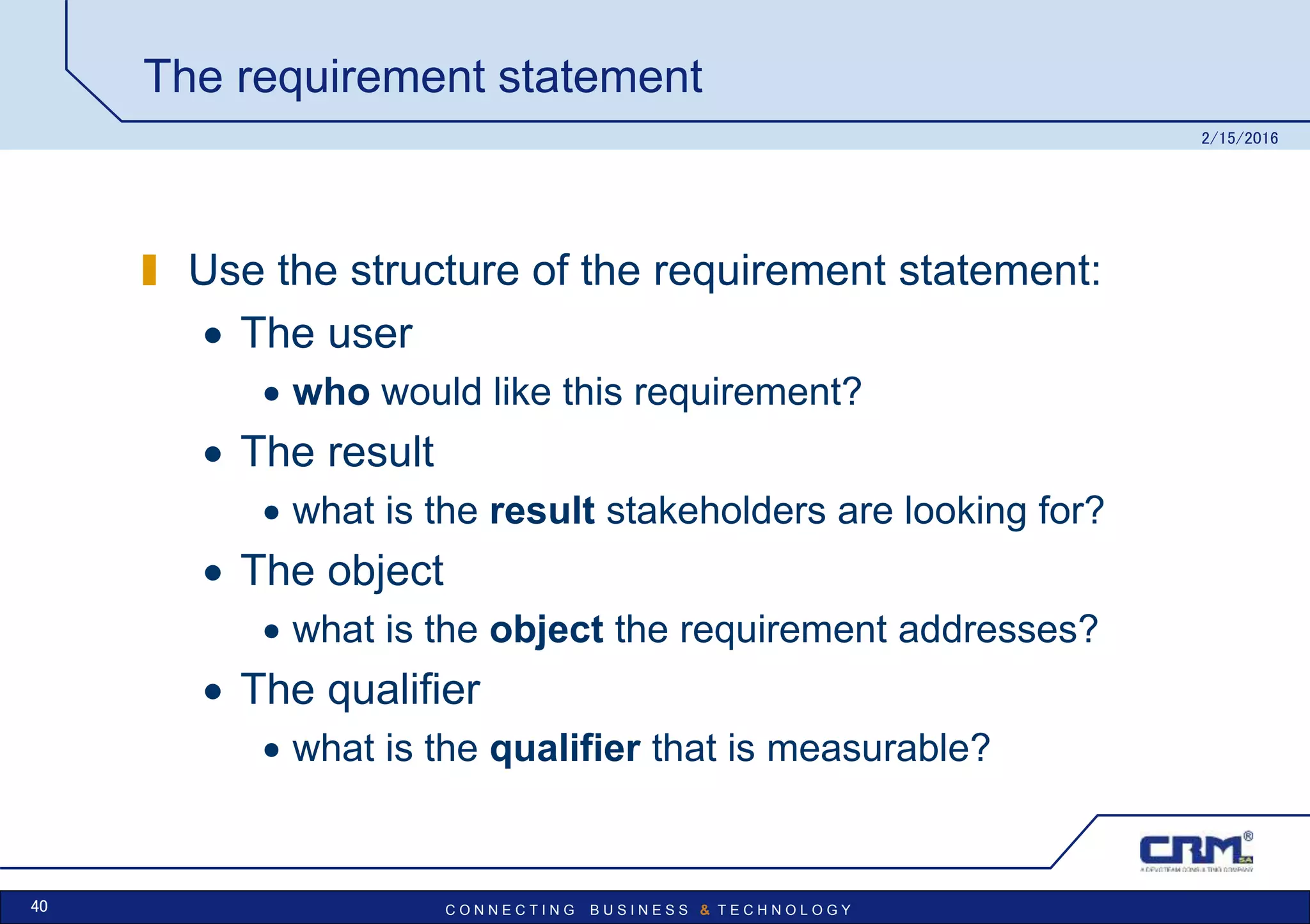 C O N N E C T I N G B U S I N E S S & T E C H N O L O G Y
The requirement statement
Use the structure of the requirement statement:
 The user
 who would like this requirement?
 The result
 what is the result stakeholders are looking for?
 The object
 what is the object the requirement addresses?
 The qualifier
 what is the qualifier that is measurable?
2/15/2016
40
 