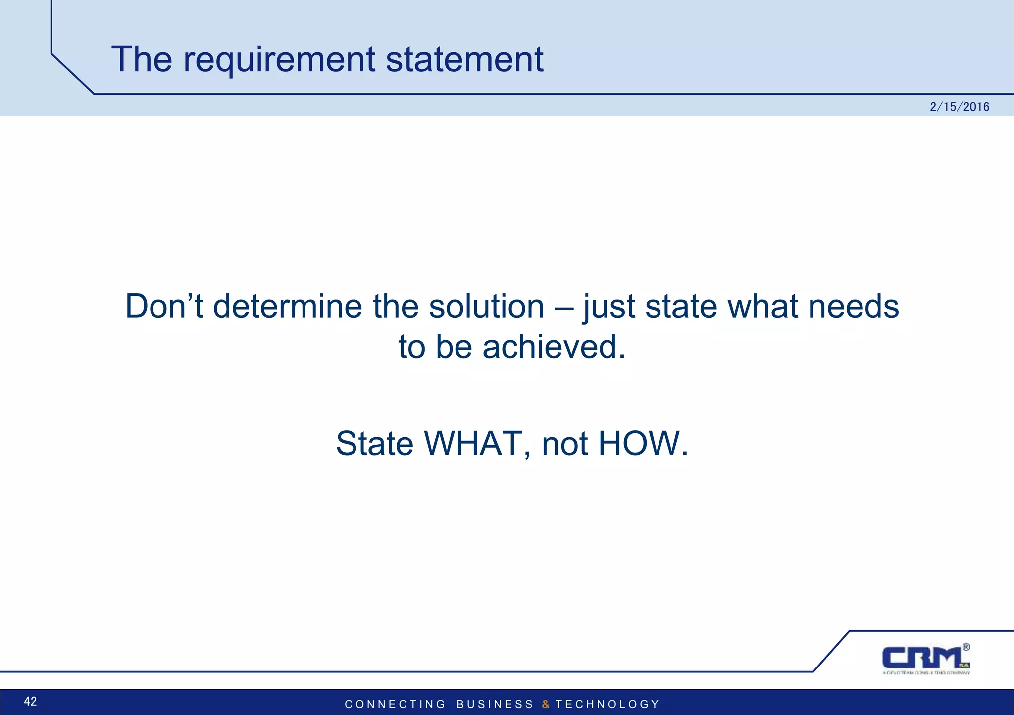 C O N N E C T I N G B U S I N E S S & T E C H N O L O G Y
The requirement statement
Don’t determine the solution – just state what needs
to be achieved.
State WHAT, not HOW.
2/15/2016
42
 