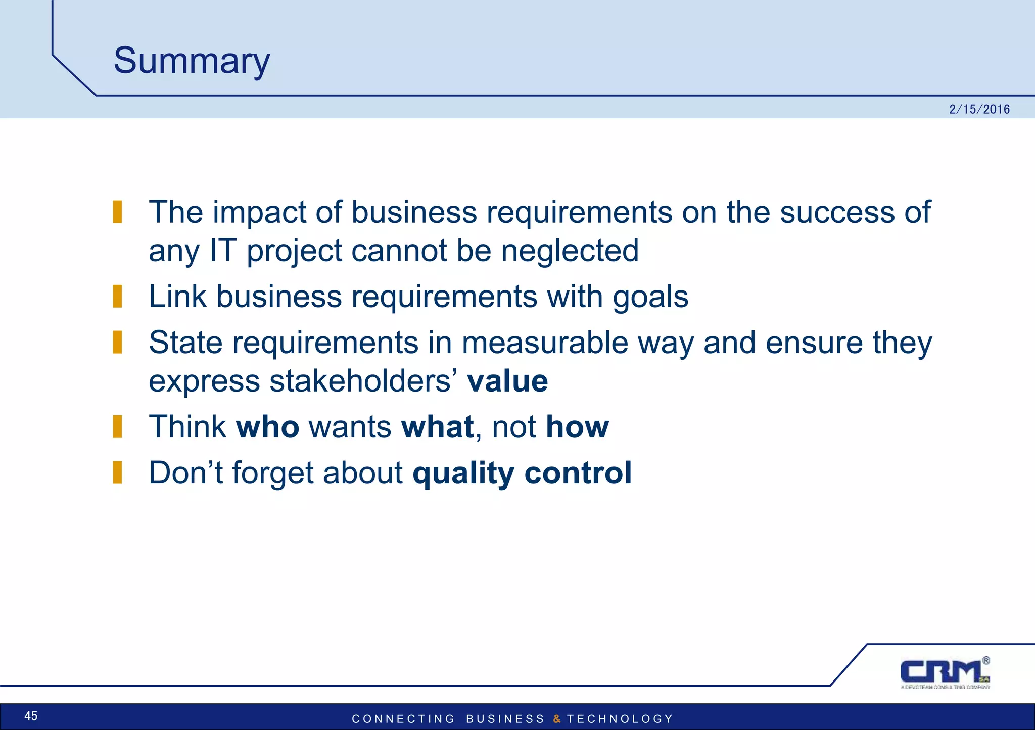 C O N N E C T I N G B U S I N E S S & T E C H N O L O G Y
Summary
The impact of business requirements on the success of
any IT project cannot be neglected
Link business requirements with goals
State requirements in measurable way and ensure they
express stakeholders’ value
Think who wants what, not how
Don’t forget about quality control
2/15/2016
45
 
