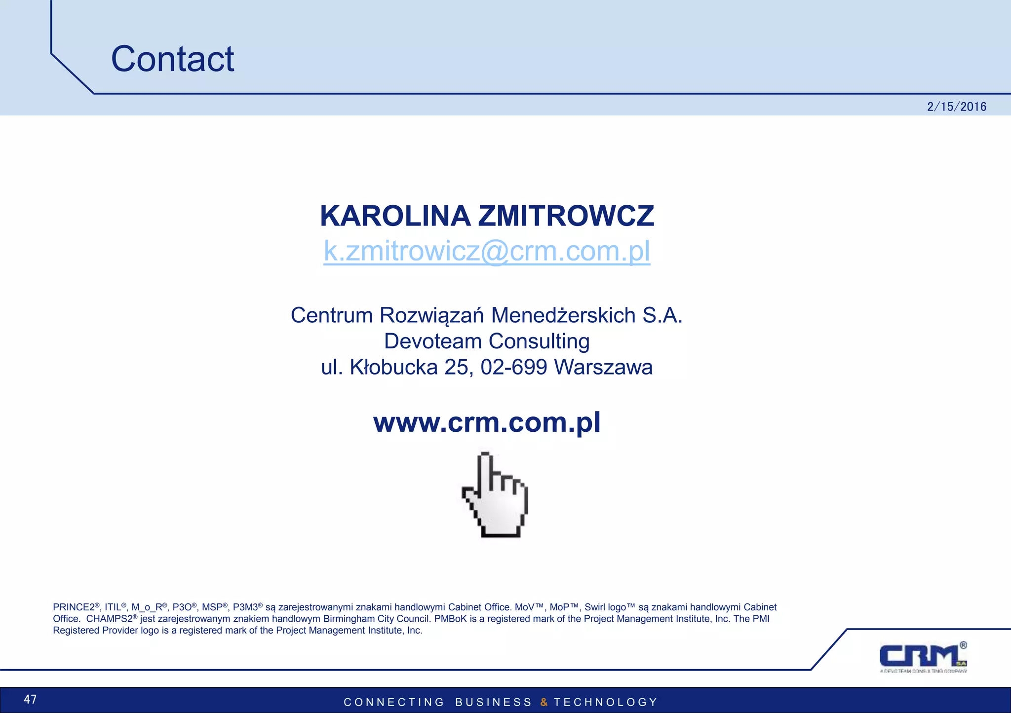C O N N E C T I N G B U S I N E S S & T E C H N O L O G Y
Contact
2/15/2016
47
PRINCE2®, ITIL®, M_o_R®, P3O®, MSP®, P3M3® są zarejestrowanymi znakami handlowymi Cabinet Office. MoV™, MoP™, Swirl logo™ są znakami handlowymi Cabinet
Office. CHAMPS2® jest zarejestrowanym znakiem handlowym Birmingham City Council. PMBoK is a registered mark of the Project Management Institute, Inc. The PMI
Registered Provider logo is a registered mark of the Project Management Institute, Inc.
www.crm.com.pl
KAROLINA ZMITROWCZ
k.zmitrowicz@crm.com.pl
Centrum Rozwiązań Menedżerskich S.A.
Devoteam Consulting
ul. Kłobucka 25, 02-699 Warszawa
 