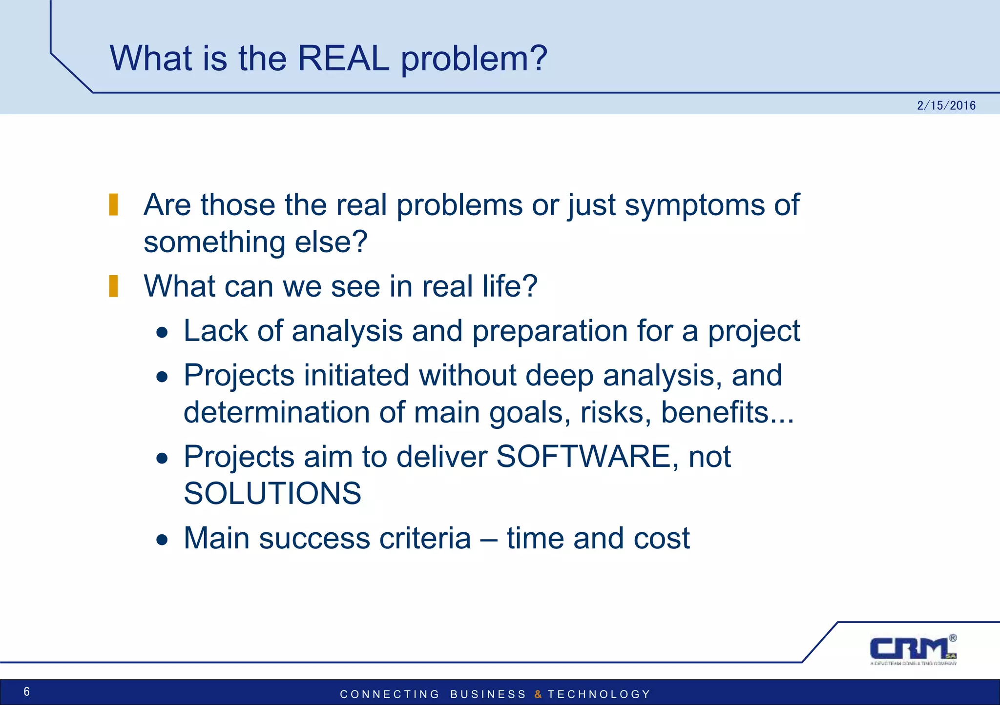 C O N N E C T I N G B U S I N E S S & T E C H N O L O G Y
What is the REAL problem?
Are those the real problems or just symptoms of
something else?
What can we see in real life?
 Lack of analysis and preparation for a project
 Projects initiated without deep analysis, and
determination of main goals, risks, benefits...
 Projects aim to deliver SOFTWARE, not
SOLUTIONS
 Main success criteria – time and cost
2/15/2016
6
 