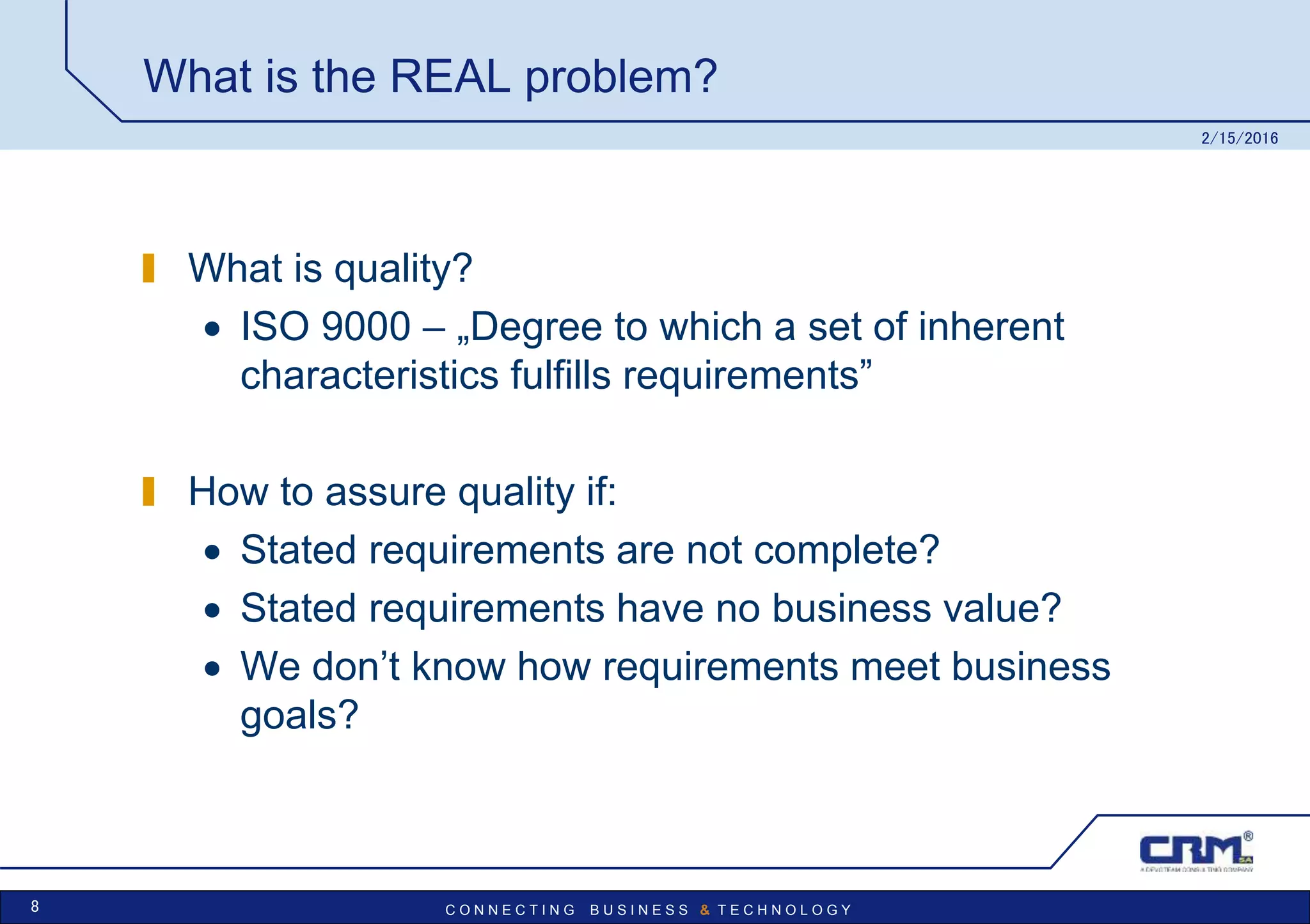 C O N N E C T I N G B U S I N E S S & T E C H N O L O G Y
What is the REAL problem?
What is quality?
 ISO 9000 – „Degree to which a set of inherent
characteristics fulfills requirements”
How to assure quality if:
 Stated requirements are not complete?
 Stated requirements have no business value?
 We don’t know how requirements meet business
goals?
2/15/2016
8
 