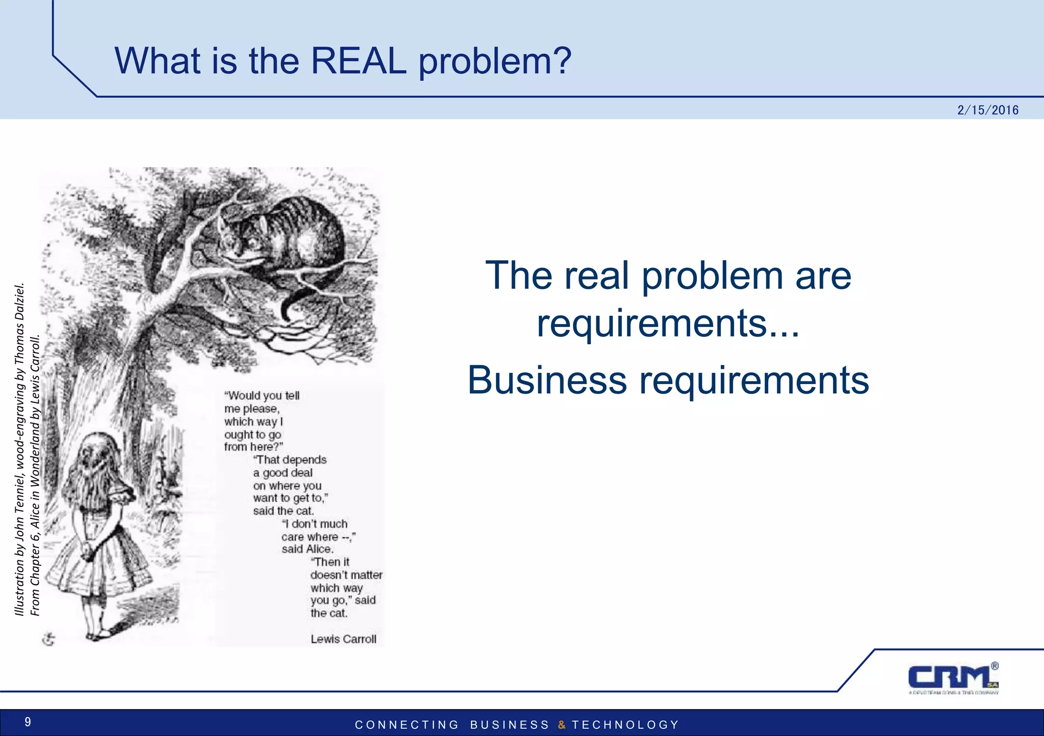 C O N N E C T I N G B U S I N E S S & T E C H N O L O G Y
What is the REAL problem?
The real problem are
requirements...
Business requirements
2/15/2016
9
IllustrationbyJohnTenniel,wood-engravingbyThomasDalziel.
FromChapter6,AliceinWonderlandbyLewisCarroll.
 