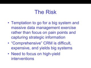 The Risk
• Temptation to go for a big system and
massive data management exercise
rather than focus on pain points and
capturing strategic information
• “Comprehensive” CRM is difficult,
expensive, and yields big systems
• Need to focus on high-yield
interventions
 
