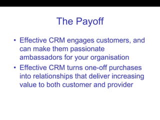 The Payoff
• Effective CRM engages customers, and
can make them passionate
ambassadors for your organisation
• Effective CRM turns one-off purchases
into relationships that deliver increasing
value to both customer and provider
 