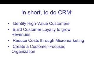 In short, to do CRM:
• Identify High-Value Customers
• Build Customer Loyalty to grow
Revenues
• Reduce Costs through Micromarketing
• Create a Customer-Focused
Organization
 