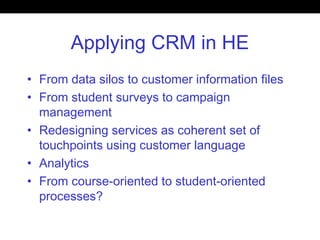 Applying CRM in HE
• From data silos to customer information files
• From student surveys to campaign
management
• Redesigning services as coherent set of
touchpoints using customer language
• Analytics
• From course-oriented to student-oriented
processes?
 