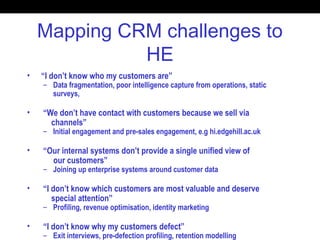 Mapping CRM challenges to
HE
• “I don’t know who my customers are”
– Data fragmentation, poor intelligence capture from operations, static
surveys,
• “We don’t have contact with customers because we sell via
channels”
– Initial engagement and pre-sales engagement, e.g hi.edgehill.ac.uk
• “Our internal systems don’t provide a single unified view of
our customers”
– Joining up enterprise systems around customer data
• “I don’t know which customers are most valuable and deserve
special attention”
– Profiling, revenue optimisation, identity marketing
• “I don’t know why my customers defect”
– Exit interviews, pre-defection profiling, retention modelling
 