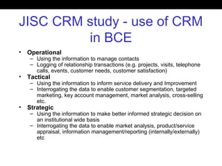 JISC CRM study - use of CRM
in BCE
• Operational
– Using the information to manage contacts
– Logging of relationship transactions (e.g. projects, visits, telephone
calls, events, customer needs, customer satisfaction)
• Tactical
– Using the information to inform service delivery and Improvement
– Interrogating the data to enable customer segmentation, targeted
marketing, key account management, market analysis, cross-selling
etc.
• Strategic
– Using the information to make better informed strategic decision on
an institutional wide basis
– Interrogating the data to enable market analysis, product/service
appraisal, information management/reporting (internally/externally)
etc
 