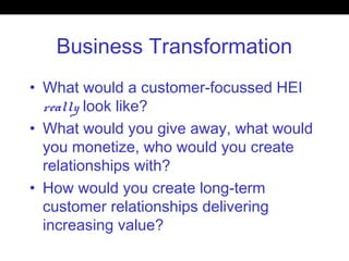 Business Transformation
• What would a customer-focussed HEI
really look like?
• What would you give away, what would
you monetize, who would you create
relationships with?
• How would you create long-term
customer relationships delivering
increasing value?
 