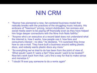 NIN CRM
• “Reznor has pioneered a new, fan-centered business model that
radically breaks with the practices of the struggling music industry. His
embrace of "freemium" pricing, torrent distribution, fan remixes and
social media seem to be paying off financially even as they have helped
him forge deeper connections with the Nine Inch Nails faithful.”
• "Anyone who’s an executive at a record label does not understand what
the internet is, how it works, how people use it, how fans and
consumers interact - no idea," he declares. "I’m surprised they know
how to use e-mail. They have built a business around selling plastic
discs, and nobody wants plastic discs any more.”
• “So everything we’ve tried to do has been from the point of view of,
‘What would I want if I were a fan? How would I want to be treated?’
Now let’s work back from that. Let’s find a way for that to make sense
and monetize it.”
• "I doubt I’ll ever pay someone to do a remix again"
 