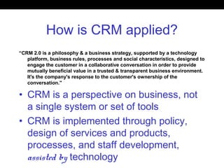 How is CRM applied?
“CRM 2.0 is a philosophy & a business strategy, supported by a technology
platform, business rules, processes and social characteristics, designed to
engage the customer in a collaborative conversation in order to provide
mutually beneficial value in a trusted & transparent business environment.
It's the company's response to the customer's ownership of the
conversation."
• CRM is a perspective on business, not
a single system or set of tools
• CRM is implemented through policy,
design of services and products,
processes, and staff development,
assisted by technology
 