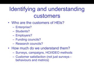 Identifying and understanding
customers
• Who are the customers of HEIs?
– Enterprise?
– Students?
– Employers?
– Funding councils?
– Research councils?
• How much do we understand them?
– Surveys, campaigns, HCI/IDEO methods
– Customer satisfaction (not just surveys -
behaviours and metrics)
 