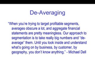 De-Averaging
“When you’re trying to target profitable segments,
averages obscure a lot, and aggregate financial
statements are pretty meaningless. Our approach to
segmentation is to take really big numbers and “de-
average” them. Until you look inside and understand
what’s going on by business, by customer, by
geography, you don’t know anything.” - Michael Dell
 