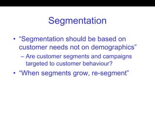 Segmentation
• “Segmentation should be based on
customer needs not on demographics”
– Are customer segments and campaigns
targeted to customer behaviour?
• “When segments grow, re-segment”
 