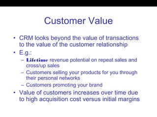 Customer Value
• CRM looks beyond the value of transactions
to the value of the customer relationship
• E.g.:
– Lifetime revenue potential on repeat sales and
cross/up sales
– Customers selling your products for you through
their personal networks
– Customers promoting your brand
• Value of customers increases over time due
to high acquisition cost versus initial margins
 