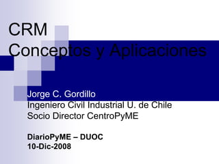 CRM
Conceptos y Aplicaciones

  Jorge C. Gordillo
  Ingeniero Civil Industrial U. de Chile
  Socio Director CentroPyME

  DiarioPyME – DUOC
  10-Dic-2008
 