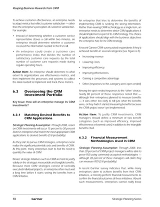 Reaping Business Rewards from CRM



To achieve customer effectiveness, an enterprise needs         An enterprise that tries to determine the benefits of
to adopt metrics that reflect customer satisfaction — rather   implementing CRM is seeking the wrong information.
than the enterprise’s perception of customer satisfaction.     Rather than viewing CRM technology as a single item, an
For example:                                                   enterprise needs to determine which CRM applications it
                                                               should implement as part of its CRM strategy. The choice
• Instead of determining whether a customer service
                                                               of applications should align with the business objectives
  representative closes a call within two minutes, an
                                                               the enterprise has for its CRM strategy.
  enterprise should determine whether a customer
  received the information needed in the first call.
                                                               A recent Gartner CRM survey asked respondents if they’d
• An enterprise could create a customer care                   achieved benefits in several categories (see Figure 6-5):
  performance index that divides the number of
                                                               • Increasing revenue
  satisfactory customer care requests by the total
  number of customer care requests made during                 • Lowering costs
  regular operating hours.
                                                               • Improving efficiency
Action Item: An enterprise should determine to what            • Improving effectiveness
extent its organizations use effectiveness metrics, and
then implement the processes and systems to collect            • Gaining a competitive advantage
the data needed to implement and track these metrics.
                                                               • Other (responses to this category were open-ended)


6.3        Overseeing the CRM                                  Among the open-ended responses to the “other” choice,
           Investment Portfolio                                nearly 80 percent of these responses noted that —
                                                               although their enterprises planned to measure benefits
Key Issue: How will an enterprise manage its CRM               — it was either too early to tell just what the benefits
investments?                                                   were, or they hadn’t started measuring benefits because
                                                               the CRM project wasn’t yet implemented.

6.3.1      Matching Desired Benefits to                        Action Item: To justify CRM investments, CRM
           CRM Applications                                    managers should define a minimum of two benefit
                                                               categories (such as improved efficiency, improved
Strategic Planning Assumption: Through 2008, return            effectiveness or lowered costs) in addition to the intangible
on CRM investments will occur 15 percent to 30 percent         benefits cited.
faster in enterprises that match the most appropriate CRM
applications to desired benefits (0.8 probability).
                                                               6.3.2      Financial Measurement
As they start to pursue CRM strategies, enterprises soon                  Methodologies Used in CRM
realize the significant potential costs and benefits of CRM.
At this point, many enterprises start to feel the need to      Strategic Planning Assumption: Through 2008, less
quantify the value of CRM.                                     than 20 percent of CRM project managers will be able to
                                                               prove ROI using commonly accepted methodologies —
Broad, strategic initiatives such as CRM are hard to justify   although 28 percent of these managers will claim they
solely on the strategy’s measurable and tangible benefits.     can measure ROI (0.8 probability).
Because most CRM strategies consist of tactically
executed individual projects, an enterprise often must wait    A recent Gartner survey indicates that, while many
a long time before it starts seeing the benefits from a        enterprises claim to achieve benefits from their CRM
CRM initiative.                                                initiatives, a minority perform financial measurements to
                                                               confirm the financial outcomes of these initiatives. Absent
                                                               such measurements, enterprises cannot really know




10                Gartner                                                                      Strategic Planning Series
 