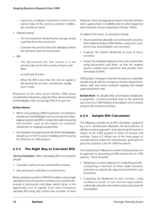 Reaping Business Rewards from CRM



     – Expresses a multiyear investment in terms of the       instances, these two approaches lead to missed estimates
       current value of the currency used (be it dollars,     and a gaping hole in credibility (akin to what happened
       yen, pounds or euros)                                  with enterprise resource planning in the late 1990s).

• Payback period
                                                              To address this issue, an enterprise should:
     – The net investment divided by the average annual
                                                              • Assess potential, plausible cost and benefit outcomes
       cash flow from that investment
                                                                from implementing a CRM initiative, using best-case,
     – Estimates the period of time that will elapse before     worst-case and probable-case scenarios.
       the enterprise gets its money back
                                                              • Evaluate the relative likelihood of each of these
• IRR                                                           scenarios.

     – The discounted rate that results in a net              • Ensure the evaluation appraises the costs and benefits
       present value of zero for a series of future cash        using discounted cash flows, so that the analysis
       flows                                                    doesn’t unfairly favor outcomes that provide more
                                                                immediate benefits.
     – A cutoff rate of return
                                                              CRM project managers that find this process unfamiliar
     – When the IRR is less than the cost of capital or
                                                              should consult with the enterprise’s finance department,
       the desired rate of return, investments usually
                                                              whose staff uses these methods regularly and should
       aren’t made
                                                              understand them well.
Responses to the same recent Gartner CRM survey
                                                              Action Item: To calculate ROI, an enterprise should take
revealed that enterprises using the three aforementioned
                                                              a pragmatic, scenario-oriented view of the potential
methodologies claim an average ROI of 41 percent.
                                                              outcomes to a CRM initiative and evaluate each scenario
                                                              using its discounted cash flows.
Action Items:

• When cost-justifying CRM investments, an enterprise
  should use methodologies such as net present value,         6.3.4      Sample ROI Calculation
  payback period and IRR in conjunction with measuring
  soft benefits, such as the impact on customer               The following example of an ROI calculation, produced
  satisfaction or employee productivity.                      by a U.S. manufacturer, illustrates the best practice of
                                                              taking a scenario approach, and expressing the business
• An enterprise not experienced with ROI methodologies        impact of the CRM program in terms of revenue and
  should use an ESP to assist in building and measuring       earnings. Figure 6-7 shows one of the many pages of
  the ROI from its CRM projects.                              scenario-based output this manufacturer generated as
                                                              part of its business case for CRM investment.

6.3.3       The Right Way to Calculate ROI                    This manufacturer followed a number of best practices in
                                                              its approach to generating an ROI estimate for its CRM
Tactical Guideline: When calculating ROI, an enterprise       systems. These included:
should:
                                                              • Adopting a scenario approach to evaluating benefits,
• Consider a variety of cost and benefit scenarios              considering a minimum of three viable business
• Discount future cash flows in current terms                   outcomes to evaluate the expected benefit from each
                                                                investment
Many enterprises perform CRM ROI analysis using simple        • Evaluating the likelihood of each scenario, using
calculations that are based on nominal costs and benefits,      confidence levels to set internal expectations
instead of discounted cash flows (which factor in the           realistically and drive internal discussion about benefit
opportunity cost of capital). Even more enterprises             assumptions
calculate ROI using only a best-case scenario. In most



12                Gartner                                                                    Strategic Planning Series
 