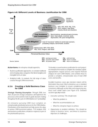 Reaping Business Rewards from CRM



Figure 6-8: Different Levels of Business Justification for CRM


     High                                                                                      Industry
                                                                          Legal                trends and
                                                                       Requirement             regulations


                                                         Innovation
                                                                                 NPV, ROI, ROA, P&L, EVA,
                                                        and Revenue              EPS, margins, cash flows,
  Ease                                                  Enhancement              industry trends and directions
   of
  Proof
                                            Cost Avoidance            Benchmarking, operational gains (process,
                                           and Containment            labor, fixed assets, inventory, taxes,
                                                                      depreciation, life cycle management)

                                Risk Mitigation          Cost of “insurance” relative to worst-case scenario,
                                                         probability analysis, benchmarks, duration

                     First-Mover
                                           Market share, NPV, ROI, ROA,
                      Advantage            P&L, EVA, margins, cash flows
     Low

             Low                      Perceived Business Value                    High

                                                        EPS earnings per share           P&L profit and loss
                                                        EVA economic value added         ROA return on assets
   Source: Gartner                                      NPV net present value            ROI return on investment



Action Items: An enterprise should expand its:                    To develop a sound business justification for each project,
                                                                  an enterprise first needs to complete the standard capital-
• Business justification approaches, to consider traditional
                                                                  appropriations request process and required financial
  and emerging value categories that blend tangible and
                                                                  analyses for each CRM initiative, and combine these to
  intangible forms of value
                                                                  provide a complete, enterprisewide view of total CRM
• Analytical skills, to evaluate the full range of value          costs and benefits.
  created through CRM investments
                                                                  Excellent business cases give decision makers all the
                                                                  information they need. Most enterprises use a standard
6.3.6       Creating a Solid Business Case                        business case template to ensure completeness and
            for CRM                                               consistency. Although section titles and sequencing vary,
                                                                  most cover similar topics (see Figure 6-9). Standard
Strategic Planning Assumption: Through 2008, less                 sections typically include:
than 20 percent of large enterprises will implement the
                                                                  • Executive summary: This should state:
processes and economic tools to guide decision-making
throughout the life cycle of CRM initiatives (0.7 probability).       – What the problem is

An enterprise pursuing CRM must complete an                           – What the recommendations are
enterprisewide prioritization process for the CRM initiative.
                                                                      – What the enterprise hopes to achieve
Prioritization at the board level can help assess the value
of various CRM investment options. TCO analysis, ROI              • Opportunity or problem definition: This should be
and business justifications should be required as part of           stated in business terms, and linked to business
the prioritization process.                                         objectives or challenges.




14                   Gartner                                                                       Strategic Planning Series
 