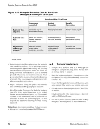Reaping Business Rewards from CRM



Figure 6-10: Using the Business Case to Add Value
            Throughout the Project Life Cycle

                                                       Investment Life Cycle Phase

                                Investment                   Project                  Benefit
                                Appraisal                    Execution                Harvesting

       Business Case           Get project buy-in,           Keep project on track    Achieve project payoff
       Objective               approval and funding



       Business Case           Inform and convince,          Baseline reference       Measurement
       Role                    develop collective            for scope decisions      yardstick for auditing
                               ownership


       Key Persons             Executive sponsor,            Project manager,         Business unit
       and Groups              project owner,                project steering         management, auditors
       Involved                investment committee          committee




     Source: Gartner


• Investment appraisal: During this phase, the business       6.4        Recommendations
  case should be used as a tool to gain project buy-in
                                                              • Analyze TCO, benefits and ROI. Although few
  and management approval and funding, and to survey
                                                                enterprises complete this step, those that do claim
  all stakeholders to ensure their needs and issues are
                                                                an average ROI of 41 percent.
  being addressed. It should also be used to brief and
  pre-sell influencers and decision makers. Final             • Make the business unit project champion — not the
  presentation to the investment committee becomes              IS organization — responsible for making the business
  a formality if the necessary pre-selling occurred with        case for CRM.
  influencers and decision makers.
                                                              • Ensure the IS organization works with business units
• Project execution: During this phase, the business            when building CRM systems and creating processes.
  case should be used to guide project execution.
                                                              • Get help from the finance organization or CRM ESPs,
• Benefit harvesting: Enterprises that shelve the business      as needed.
  case after it has served its purpose to get project
  funding are overlooking a powerful tool. They should        • Include soft benefits in the business case — don’t rely
  continue to use the business case to prove that the           solely on ROI for justification.
  enterprise achieved the promised payoffs, so that
                                                              • Use the business case to guide decision making
  requests for additional funding are more readily
                                                                throughout the three phases of the CRM initiative.
  approved.

Action Item: An enterprise should use the business case
to drive project execution throughout its CRM journey.




16               Gartner                                                                    Strategic Planning Series
 