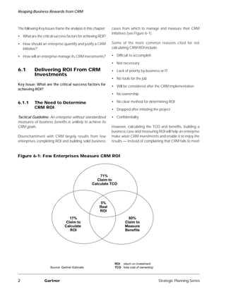 Reaping Business Rewards from CRM



The following Key Issues frame the analysis in this chapter:   cases from which to manage and measure their CRM
                                                               initiatives (see Figure 6-1).
• What are the critical success factors for achieving ROI?

• How should an enterprise quantify and justify a CRM          Some of the more common reasons cited for not
  initiative?                                                  calculating CRM ROI include:

• How will an enterprise manage its CRM investments?           • Difficult to accomplish

                                                               • Not necessary
6.1        Delivering ROI From CRM                             • Lack of priority by business or IT
           Investments
                                                               • No tools for the job
Key Issue: What are the critical success factors for           • Will be considered after the CRM implementation
achieving ROI?
                                                               • No ownership

6.1.1      The Need to Determine                               • No clear method for determining ROI
           CRM ROI                                             • Dropped after initiating the project

Tactical Guideline: An enterprise without standardized         • Confidentiality
measures of business benefits is unlikely to achieve its
CRM goals.                                                     However, calculating the TCO and benefits, building a
                                                               business case and measuring ROI will help an enterprise
Disenchantment with CRM largely results from few               make wiser CRM investments and enable it to enjoy the
enterprises completing ROI and building solid business         results — instead of complaining that CRM fails to meet



Figure 6-1: Few Enterprises Measure CRM ROI



                                                      71%
                                                     Claim to
                                                  Calculate TCO




                                                       5%
                                                       Real
                                                       ROI
                                   17%                                    80%
                                 Claim to                               Claim to
                                Calculate                               Measure
                                   ROI                                  Benefits




                                                                 ROI return on investment
                      Source: Gartner Estimate                   TCO total cost of ownership



2                 Gartner                                                                      Strategic Planning Series
 